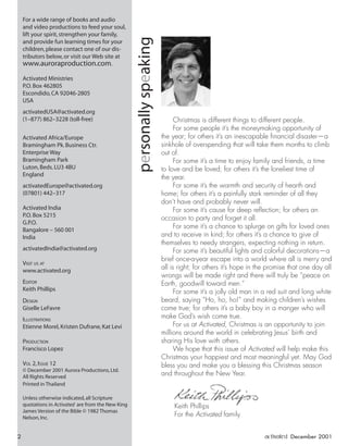personallyspeaking
For a wide range of books and audio
and video productions to feed your soul,
lift your spirit,strengthen your family,
and provide fun learning times for your
children,please contact one of our dis-
tributors below,or visit our Web site at
www.auroraproduction.com.
Activated Ministries
P.O.Box 462805
Escondido,CA 92046-2805
USA
activatedUSA@activated.org
(1–877) 862–3228 (toll-free)
Activated Africa/Europe
Bramingham Pk.Business Ctr.
Enterprise Way
Bramingham Park
Luton,Beds.LU3 4BU
England
activatedEurope@activated.org
(07801) 442–317
Activated India
P.O.Box 5215
G.P.O.
Bangalore – 560 001
India
activatedIndia@activated.org
VISIT US AT
www.activated.org
EDITOR
Keith Phillips
DESIGN
Giselle LeFavre
ILLUSTRATIONS
Etienne Morel,Kristen Dufrane,Kat Levi
PRODUCTION
Francisco Lopez
VOL 2,ISSUE 12
© December 2001 Aurora Productions,Ltd.
All Rights Reserved
Printed in Thailand
Unless otherwise indicated,all Scripture
quotations in Activated are from the New King
James Version of the Bible © 1982 Thomas
Nelson,Inc.
Christmas is different things to different people.
For some people it’s the moneymaking opportunity of
the year; for others it’s an inescapable ﬁnancial disaster—a
sinkhole of overspending that will take them months to climb
out of.
For some it’s a time to enjoy family and friends, a time
to love and be loved; for others it’s the loneliest time of
the year.
For some it’s the warmth and security of hearth and
home; for others it’s a painfully stark reminder of all they
don’t have and probably never will.
For some it’s cause for deep reﬂection; for others an
occasion to party and forget it all.
For some it’s a chance to splurge on gifts for loved ones
and to receive in kind; for others it’s a chance to give of
themselves to needy strangers, expecting nothing in return.
For some it’s beautiful lights and colorful decorations—a
brief once-a-year escape into a world where all is merry and
all is right; for others it’s hope in the promise that one day all
wrongs will be made right and there will truly be “peace on
Earth, goodwill toward men.”
For some it’s a jolly old man in a red suit and long white
beard, saying “Ho, ho, ho!” and making children’s wishes
come true; for others it’s a baby boy in a manger who will
make God’s wish come true.
For us at Activated, Christmas is an opportunity to join
millions around the world in celebrating Jesus’ birth and
sharing His love with others.
We hope that this issue of Activated will help make this
Christmas your happiest and most meaningful yet. May God
bless you and make you a blessing this Christmas season
and throughout the New Year.
Keith Phillips
For the Activated family
2 activated December 2001
ActivatedCmas2001.indd 08/08/01, 11:16 AM2
 