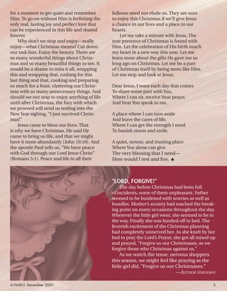 for a moment to get quiet and remember
Him. To go on without Him is forfeiting the
only real, lasting joy and perfect love that
can be experienced in this life and shared
forever.
Why don’t we stop and enjoy—really
enjoy—what Christmas means? Cut down
our task lists. Enjoy the beauty. There are
so many wonderful things about Christ-
mas and so many beautiful things to see. It
would be a shame to miss it all, wrapping
this and wrapping that, rushing for this
last thing and that, cooking and preparing
so much for a feast, cluttering our Christ-
mas with so many unnecessary things. And
should we not stop to enjoy anything of life
until after Christmas, the fury with which
we proceed will send us reeling into the
New Year sighing, “I just survived Christ-
mas!”
Jesus came to bless our lives. That
is why we have Christmas. He said He
came to bring us life, and that we might
have it more abundantly (John 10:10). And
the apostle Paul tells us, “We have peace
with God through our Lord Jesus Christ”
(Romans 5:1). Peace and life in all their
fullness need not elude us. They are ours
to enjoy this Christmas if we’ll give Jesus
a chance in our lives and a place in our
hearts.
Let me take a minute with Jesus. The
true presence of Christmas is found with
Him. Let the celebration of His birth touch
my heart in a new way this year. Let me
learn more about the gifts He gave me so
long ago on Christmas. Let me be a part
of Christmas itself by being more like Him.
Let me stop and look at Jesus.
Dear Jesus, I want each day that comes
To share some part with You,
Where I can sit, receive Your peace,
And hear You speak to me.
A place where I can turn aside
And leave the cares of life,
Where I can get the strength I need
To banish storm and strife.
A quiet, serene, and trusting place
Where You alone can give
The very blessing that I need—
Here would I rest and live. ★
“LORD, FORGIVE!”
The day before Christmas had been full
of incidents, some of them unpleasant. Father
seemed to be burdened with worries as well as
bundles. Mother’s anxiety had reached the break-
ing point on many occasions throughout the day.
Wherever the little girl went, she seemed to be in
the way. Finally she was hustled off to bed. The
feverish excitement of the Christmas planning
had completely unnerved her. As she knelt by her
bed to pray the Lord’s Prayer, she got all mixed up
and prayed, “Forgive us our Christmases, as we
forgive those who Christmas against us.”
As we watch the tense, nervous shoppers
this season, we might feel like praying as the
little girl did, “Forgive us our Christmases.”
—AUTHOR UNKNOWN
activated December 2001 5
ActivatedCmas2001.indd 08/08/01, 11:16 AM5
 