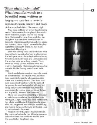 f
What beautiful words to a
beautiful song, written so
long ago—a song that so perfectly
captures the calm, serenity, and peace
of that wonderful ﬁrst Christmas night.
Nine-year-old Joan lay on her bed, listening
to the Christmas carols that played downstairs
where her mom, Angela Jenson, was ﬁxing
their Christmas Eve meal. Joan smiled as she
thought of how her mom loved to listen to
those old Christmas carols over and over again.
Her favorite, “Silent Night,” seemed to be play-
ing for the hundredth time now. Her mom
never tired of hearing it.
Joan was an only child and lived alone with
her mother in a quiet suburban neighborhood.
She had spent most of the day inside the house.
Now it was mid-afternoon and she was restless.
She needed to do something outside. There
would be plenty of time with her mom and
relatives during the Christmas celebrations, but
now she felt like ﬁnding some friends to be
with.
One friend’s house was just down the street,
on the other side—so off Joan went. She had
been taught to be careful when crossing the
street, and normally she was. This time, how-
ever, Joan’s mind was busy with thoughts of
the games she and her friend would play and
things they would do before dark. Without
stopping at the curb or glancing to see if there
was any trafﬁc, Joan ran into the street.
There was a sudden screeching of tires and
an awful thud—and then the sound of a car
roaring off. Angela heard it all from her kitchen.
Her whole world hushed. Somehow she knew
what had happened. She dropped her cooking
and ran out the door. There, to her horror, Joan
lay motionless in the street.
Anguish ﬂooded Angela’s heart and mind.
The peace and calm she had felt only moments
before had been replaced with terrible pain.
She raced to her daughter’s side.
BY GEORGE GREY
“Silent night, holy night!”
6 activated December 2001
ActivatedCmas2001.indd 08/08/01, 11:16 AM6
 