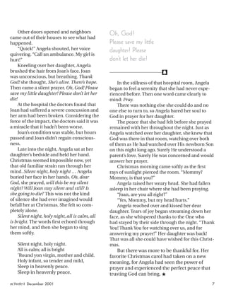f
Other doors opened and neighbors
came out of their houses to see what had
happened.
“Quick!” Angela shouted, her voice
quivering. “Call an ambulance. My girl is
hurt!”
Kneeling over her daughter, Angela
brushed the hair from Joan’s face. Joan
was unconscious, but breathing. Thank
God! she thought, She’s alive. There’s hope.
Then came a silent prayer. Oh, God! Please
save my little daughter! Please don’t let her
die!
At the hospital the doctors found that
Joan had suffered a severe concussion and
her arm had been broken. Considering the
force of the impact, the doctors said it was
a miracle that it hadn’t been worse.
Joan’s condition was stable, but hours
passed and Joan didn’t regain conscious-
ness.
Late into the night, Angela sat at her
daughter’s bedside and held her hand.
Christmas seemed impossible now, yet
that old familiar strain ran through her
mind. Silent night, holy night … Angela
buried her face in her hands. Oh, dear
God, she prayed, will this be my silent
night? Will Joan stay silent and still? Is
she going to die? This was not the kind
of silence she had ever imagined would
befall her at Christmas. She felt so com-
pletely alone.
Silent night, holy night, all is calm, all
is bright. The words ﬁrst echoed through
her mind, and then she began to sing
them softly.
Silent night, holy night.
All is calm; all is bright
’Round yon virgin, mother and child.
Holy infant, so tender and mild,
Sleep in heavenly peace.
Sleep in heavenly peace.
In the stillness of that hospital room, Angela
began to feel a serenity that she had never expe-
rienced before. Then one word came clearly to
mind: Pray.
There was nothing else she could do and no
one else to turn to, so Angela bared her soul to
God in prayer for her daughter.
The peace that she had felt before she prayed
remained with her throughout the night. Just as
Angela watched over her daughter, she knew that
God was there in that room, watching over both
of them as He had watched over His newborn Son
on this night long ago. Surely He understood a
parent’s love. Surely He was concerned and would
answer her prayer.
Christmas morning came softly as the ﬁrst
rays of sunlight pierced the room. “Mommy?
Mommy, is that you?”
Angela raised her weary head. She had fallen
asleep in her chair where she had been praying.
“Joan, are you all right?”
“Yes, Mommy, but my head hurts.”
Angela reached over and kissed her dear
daughter. Tears of joy began streaming down her
face, as she whispered thanks to the One who
had stayed by their side through the night. “Thank
You! Thank You for watching over us, and for
answering my prayer!” Her daughter was back!
That was all she could have wished for this Christ-
mas.
But there was more to be thankful for. Her
favorite Christmas carol had taken on a new
meaning, for Angela had seen the power of
prayer and experienced the perfect peace that
trusting God can bring. ★
Oh, God!
Please save my little
daughter! Please
don’t let her die!
activated December 2001 7
ActivatedCmas2001.indd 08/08/01, 11:16 AM7
 