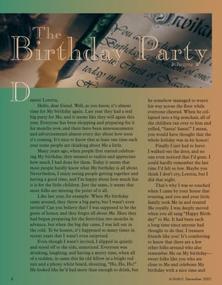 The
Birthday PartyBY TED LITTLE
Dearest Loretta,
Hello, dear friend. Well, as you know, it’s almost
time for My birthday again. Last year they had a real
big party for Me, and it seems like they will again this
year. Everyone has been shopping and preparing for it
for months now, and there have been announcements
and advertisements almost every day about how soon
it’s coming. It’s nice to know that at least one time each
year some people are thinking about Me a little.
Many years ago, when people ﬁrst started celebrat-
ing My birthday, they seemed to realize and appreciate
how much I had done for them. Today it seems that
most people hardly know what My birthday is all about.
Nevertheless, I enjoy seeing people getting together and
having a good time, and I’m happy about how much fun
it is for the little children. Just the same, it seems that
most folks are missing the point of it all.
Like last year, for example: When My birthday
came around, they threw a big party, but I wasn’t even
invited! Can you believe that? I was supposed to be the
guest of honor, and they forgot all about Me. Here they
had begun preparing for the festivities two months in
advance, but when the big day came, I was left out in
the cold. To be honest, it’s happened so many times in
recent years that I wasn’t even surprised.
Even though I wasn’t invited, I slipped in quietly
and stood off to the side, unnoticed. Everyone was
drinking, laughing, and having a merry time, when all
of a sudden, in came this fat old fellow in a bright red
suit and a phony white beard, shouting, “Ho, Ho, Ho!”
He looked like he’d had more than enough to drink, but
he somehow managed to weave
his way across the ﬂoor while
everyone cheered. When he col-
lapsed into a big armchair, all of
the children ran over to him and
yelled, “Santa! Santa!” I mean,
you would have thought that the
whole holiday was in his honor!
Finally I just had to leave.
I walked out the door, and no
one even noticed that I’d gone. I
could hardly remember the last
time I’d felt so low. Maybe you
think I don’t cry, Loretta, but I
did that night.
That’s why I was so touched
when I came by your house that
evening, and you and your little
family took Me in and treated
Me royally. I was deeply moved
when you all sang “Happy Birth-
day” to Me. It had been such
a long time since anyone had
thought to do that. I treasure
friends like you! It’s comforting
to know that there are a few
other folks around who also
remember Me on My birthday—
sweet folks like you who are
close to Me and celebrate My
birthday with a nice time and
8 activated December 2001
ActivatedCmas2001.indd 08/08/01, 11:16 AM8
 