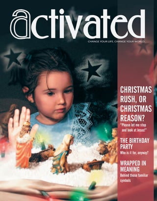 ctivatedCHANGE YOUR LIFE. CHANGE YOUR WORLD.
CHRISTMAS
RUSH, OR
CHRISTMAS
REASON?
“Please let me stop
and look at Jesus!”
THE BIRTHDAY
PARTY
Who is it for, anyway?
WRAPPED IN
MEANING
Behind those familiar
symbols
ActivatedCmas2001.indd 08/08/01, 11:16 AM1
 