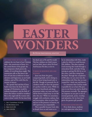 EASTER
WONDERS
By Peter Amsterdam, adapted
At this time of year, we
celebrate the very heart of our Christian
faith—the resurrection of Jesus. It is
the central theme of the gospel, the
key component which proves the
validity of everything Jesus taught. The
resurrection tells us that Jesus is the
Son of God; that as believers we have
salvation and forgiveness, we are God’s
children, and we’ll be with Him for
eternity in heaven.
The apostle Paul said that if Jesus
hadn’t risen from the dead, then the
message of Christianity would be
without foundation, and the faith of
those who believe would be worthless.1
But as the angel told the women who
came to Jesus’ tomb, He has risen from
the dead, just as He said He would.
This fact validates our belief system
and our faith. Jesus is alive! He lives!
And because He does, so do we.
A sense of renewed awe and
wonder
Jesus rose from the grave,
conquering death, and in doing so,
freed us from being bound only to
this life. Though we presently live in
a broken world, we have the promise
of a perfect world to come. While we
experience heartbreak and disap-
pointment today, our tears and fears
will be forever wiped away in our life
after this one.2
While we sometimes
struggle with confusion, sadness, fear,
and uncertainty, when we join Him
and are in His presence in heaven, we
will experience joy unspeakable.
This is possible because God, who
so deeply loves us and wants us to
be in relationship with Him, made
a plan by which we could become
His children. This plan required
God entering this world through a
miraculous birth, and after living
among us, giving His life for us on
the cross—and then rising from
the dead. Through the completion
of His plan, we can enter into the
relationship with Him that we were
created for—both now and forever.
It is awesome that God has made
it possible for us to have His pres-
ence in our lives now and to dwell in
His presence eternally. The appropri-
ate response on our part is one of
eternal gratitude, praise, worship,
and adoration, for we have been
given the greatest gift possible.
Increased faith for life
If we think about, meditate
on, and appreciate what Jesus’
1.	 See 1 Corinthians 15:12–20.
2.	 See Revelation 21:4.
3.	 Mark 16:15 CEV
4.	 John 3:16 ESV
10
 