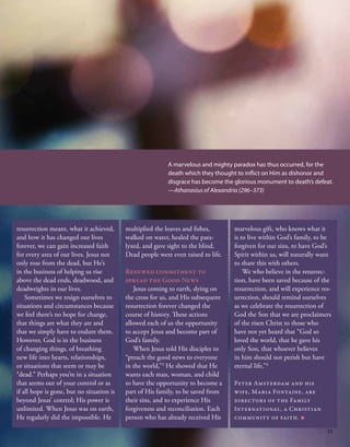 resurrection meant, what it achieved,
and how it has changed our lives
forever, we can gain increased faith
for every area of our lives. Jesus not
only rose from the dead, but He’s
in the business of helping us rise
above the dead ends, deadwood, and
deadweights in our lives.
Sometimes we resign ourselves to
situations and circumstances because
we feel there’s no hope for change,
that things are what they are and
that we simply have to endure them.
However, God is in the business
of changing things, of breathing
new life into hearts, relationships,
or situations that seem or may be
“dead.” Perhaps you’re in a situation
that seems out of your control or as
if all hope is gone, but no situation is
beyond Jesus’ control; His power is
unlimited. When Jesus was on earth,
He regularly did the impossible. He
multiplied the loaves and fishes,
walked on water, healed the para-
lyzed, and gave sight to the blind.
Dead people were even raised to life.
Renewed commitment to
spread the Good News
Jesus coming to earth, dying on
the cross for us, and His subsequent
resurrection forever changed the
course of history. These actions
allowed each of us the opportunity
to accept Jesus and become part of
God’s family.
When Jesus told His disciples to
“preach the good news to everyone
in the world,”3
He showed that He
wants each man, woman, and child
to have the opportunity to become a
part of His family, to be saved from
their sins, and to experience His
forgiveness and reconciliation. Each
person who has already received His
marvelous gift, who knows what it
is to live within God’s family, to be
forgiven for our sins, to have God’s
Spirit within us, will naturally want
to share this with others.
We who believe in the resurrec-
tion, have been saved because of the
resurrection, and will experience res-
urrection, should remind ourselves
as we celebrate the resurrection of
God the Son that we are proclaimers
of the risen Christ to those who
have not yet heard that “God so
loved the world, that he gave his
only Son, that whoever believes
in him should not perish but have
eternal life.”4
Peter Amsterdam and his
wife, Maria Fontaine, are
directors of the Family
International, a Christian
community of faith. ■
A marvelous and mighty paradox has thus occurred, for the
death which they thought to inflict on Him as dishonor and
disgrace has become the glorious monument to death’s defeat.
—Athanasius of Alexandria (296–373)
11
 