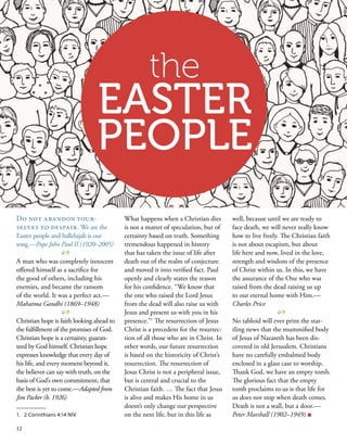 Do not abandon your-
selves to despair. We are the
Easter people and hallelujah is our
song.—Pope John Paul II (1920–2005)
2
A man who was completely innocent
offered himself as a sacrifice for
the good of others, including his
enemies, and became the ransom
of the world. It was a perfect act.—
Mahatma Gandhi (1869–1948)
2
Christian hope is faith looking ahead to
the fulfillment of the promises of God.
Christian hope is a certainty, guaran-
teed by God himself. Christian hope
expresses knowledge that every day of
his life, and every moment beyond it,
the believer can say with truth, on the
basis of God’s own commitment, that
the best is yet to come.—Adapted from
Jim Packer (b. 1926)
What happens when a Christian dies
is not a matter of speculation, but of
certainty based on truth. Something
tremendous happened in history
that has taken the issue of life after
death out of the realm of conjecture
and moved it into verified fact. Paul
openly and clearly states the reason
for his confidence. “We know that
the one who raised the Lord Jesus
from the dead will also raise us with
Jesus and present us with you in his
presence.”1
 The resurrection of Jesus
Christ is a precedent for the resurrec-
tion of all those who are in Christ. In
other words, our future resurrection
is based on the historicity of Christ’s
resurrection. The resurrection of
Jesus Christ is not a peripheral issue,
but is central and crucial to the
Christian faith. … The fact that Jesus
is alive and makes His home in us
doesn’t only change our perspective
on the next life, but in this life as
well, because until we are ready to
face death, we will never really know
how to live freely. The Christian faith
is not about escapism, but about
life here and now, lived in the love,
strength and wisdom of the presence
of Christ within us. In this, we have
the assurance of the One who was
raised from the dead raising us up
to our eternal home with Him.—
Charles Price
2
No tabloid will ever print the star-
tling news that the mummified body
of Jesus of Nazareth has been dis-
covered in old Jerusalem. Christians
have no carefully embalmed body
enclosed in a glass case to worship.
Thank God, we have an empty tomb.
The glorious fact that the empty
tomb proclaims to us is that life for
us does not stop when death comes.
Death is not a wall, but a door.—
Peter Marshall (1902–1949) ■
1.	 2 Corinthians 4:14 NIV
the
EASTER
PEOPLE
12
 
