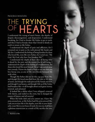 The trying
of hearts
I understand the trying of men’s hearts, the depths of
despair, discouragement, and desperation. I understand
forsaking, for I had to forsake My Father to go to earth,
and then I had to forsake those that I loved so dearly on
earth to return to My Father.
I understand the depth of pain and affliction, for I
screamed out in pain as the nails pierced My hands and
My feet. I understand the feeling of being forsaken by those
who loved Me, even My own Father, for I cried out, “My
God, My God, why have You forsaken Me?”1
I understand the depth of fear—fear of facing what
is ahead for the pain and the sorrow that it will bring. I
understand the depth of the feeling of abandonment, for
those who loved Me most forsook Me as I was carried away
into custody. I know the depth of hurt to see one that you
love betray you, as one of My own friends betrayed Me
with a kiss.
Though My Father did not let this cup pass from Me,
and though My loved ones fled from My side in My time
of need, and though the nails pierced My hands and feet,
and though I was beaten, and though I felt as if My Father
had forsaken Me—it all brought about such great victory,
renewal, and salvation!
It looked like a defeat when I was whipped, crowned
with thorns, and nailed to the cross, but it changed the
course of history and all eternity!
When life looks dark and you cannot see, I have My
arms around you, as My Father had His arms around Me.
I ask you to trust Me in the depths, trust Me in your heart-
ache, trust Me in your hour of need, for you too shall have
a glorious resurrection as a result of My sacrifice for you.
From Jesus with Love
1.	 Matthew 27:46
 