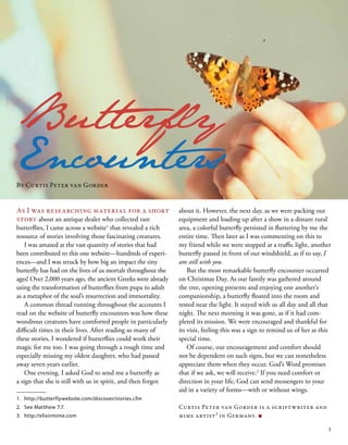 1.	 http://butterflywebsite.com/discover/stories.cfm
2.	 See Matthew 7:7.
3.	 http://elixirmime.com
Butterfly
Encounters
As I was researching material for a short
story about an antique dealer who collected rare
butterflies, I came across a website1
that revealed a rich
resource of stories involving those fascinating creatures.
I was amazed at the vast quantity of stories that had
been contributed to this one website—hundreds of experi-
ences—and I was struck by how big an impact the tiny
butterfly has had on the lives of us mortals throughout the
ages! Over 2,000 years ago, the ancient Greeks were already
using the transformation of butterflies from pupa to adult
as a metaphor of the soul’s resurrection and immortality.
A common thread running throughout the accounts I
read on the website of butterfly encounters was how these
wondrous creatures have comforted people in particularly
difficult times in their lives. After reading so many of
these stories, I wondered if butterflies could work their
magic for me too. I was going through a rough time and
especially missing my oldest daughter, who had passed
away seven years earlier.
One evening, I asked God to send me a butterfly as
a sign that she is still with us in spirit, and then forgot
about it. However, the next day, as we were packing our
equipment and loading up after a show in a distant rural
area, a colorful butterfly persisted in fluttering by me the
entire time. Then later as I was commenting on this to
my friend while we were stopped at a traffic light, another
butterfly passed in front of our windshield, as if to say, I
am still with you.
But the most remarkable butterfly encounter occurred
on Christmas Day. As our family was gathered around
the tree, opening presents and enjoying one another’s
companionship, a butterfly floated into the room and
rested near the light. It stayed with us all day and all that
night. The next morning it was gone, as if it had com-
pleted its mission. We were encouraged and thankful for
its visit, feeling this was a sign to remind us of her at this
special time.
Of course, our encouragement and comfort should
not be dependent on such signs, but we can nonetheless
appreciate them when they occur. God’s Word promises
that if we ask, we will receive.2
If you need comfort or
direction in your life, God can send messengers to your
aid in a variety of forms—with or without wings.
Curtis Peter van Gorder is a scriptwriter and
mime artist3
in Germany. ■
By Curtis Peter van Gorder
3
 