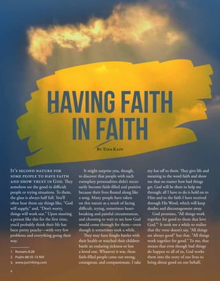 my hat off to them. They give life and
meaning to the word faith and show
me that no matter how bad things
get, God will be there to help me
through; all I have to do is hold on to
Him and to the faith I have received
through His Word, which will keep
doubts and discouragement away.
God promises, “All things work
together for good to them that love
God.”1
It took me a while to realize
that the verse doesn’t say, “All things
are always good” but that, “All things
work together for good.” To me, that
means that even though bad things
do happen to all of us, God works
them into the story of our lives to
bring about good on our behalf,
It might surprise you, though,
to discover that people with such
exemplary personalities didn’t neces-
sarily become faith-filled and positive
because their lives floated along like
a song. Many people have taken
on this nature as a result of facing
difficult, trying, sometimes heart-
breaking and painful circumstances,
and choosing to wait to see how God
would come through for them—even
though it sometimes took a while.
They may have fought battles with
their health or watched their children
battle an enduring sickness or lost
a loved one. Whatever it was, these
faith-filled people came out strong,
courageous, and compassionate. I take
It’s second nature for
some people to have faith
and show trust in God. They
somehow see the good in difficult
people or trying situations. To them,
the glass is always half full. You’ll
often hear them say things like, “God
will supply,” and, “Don’t worry,
things will work out.” Upon meeting
a person like this for the first time,
you’d probably think their life has
been pretty peachy—with very few
problems and everything going their
way.
HAVING FAITH
IN FAITH
By Tina Kapp
1.	 Romans 8:28
2.	 Psalm 86:10–13 NIV
3.	 www.just1thing.com
4
 