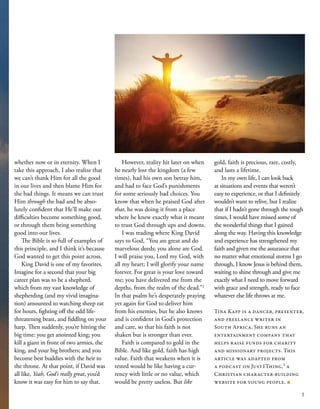 whether now or in eternity. When I
take this approach, I also realize that
we can’t thank Him for all the good
in our lives and then blame Him for
the bad things. It means we can trust
Him through the bad and be abso-
lutely confident that He’ll make our
difficulties become something good,
or through them bring something
good into our lives.
The Bible is so full of examples of
this principle, and I think it’s because
God wanted to get this point across.
King David is one of my favorites.
Imagine for a second that your big
career plan was to be a shepherd,
which from my vast knowledge of
shepherding (and my vivid imagina-
tion) amounted to watching sheep eat
for hours, fighting off the odd life-
threatening beast, and fiddling on your
harp. Then suddenly, you’re hitting the
big time: you get anointed king; you
kill a giant in front of two armies, the
king, and your big brothers; and you
become best buddies with the heir to
the throne. At that point, if David was
all like, Yeah, God’s really great, you’d
know it was easy for him to say that.
However, reality hit later on when
he nearly lost the kingdom (a few
times), had his own son betray him,
and had to face God’s punishments
for some seriously bad choices. You
know that when he praised God after
that, he was doing it from a place
where he knew exactly what it meant
to trust God through ups and downs.
I was reading where King David
says to God, “You are great and do
marvelous deeds; you alone are God.
I will praise you, Lord my God, with
all my heart; I will glorify your name
forever. For great is your love toward
me; you have delivered me from the
depths, from the realm of the dead.”2
In that psalm he’s desperately praying
yet again for God to deliver him
from his enemies, but he also knows
and is confident in God’s protection
and care, so that his faith is not
shaken but is stronger than ever.
Faith is compared to gold in the
Bible. And like gold, faith has high
value. Faith that weakens when it is
tested would be like having a cur-
rency with little or no value, which
would be pretty useless. But like
gold, faith is precious, rare, costly,
and lasts a lifetime.
In my own life, I can look back
at situations and events that weren’t
easy to experience, or that I definitely
wouldn’t want to relive, but I realize
that if I hadn’t gone through the tough
times, I would have missed some of
the wonderful things that I gained
along the way. Having this knowledge
and experience has strengthened my
faith and given me the assurance that
no matter what emotional storms I go
through, I know Jesus is behind them,
waiting to shine through and give me
exactly what I need to move forward
with grace and strength, ready to face
whatever else life throws at me.
Tina Kapp is a dancer, presenter,
and freelance writer in
South Africa. She runs an
entertainment company that
helps raise funds for charity
and missionary projects. This
article was adapted from
a podcast on Just1Thing,3
a
Christian character-building
website for young people. ■
5
 