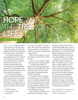 Hope and
the Tree of
Life
He’s a tall, tanned, lanky fellow
in his mid-sixties—older than most
of the other vendors at the fruit and
vegetable market. He invariably greets
his customers with a radiant smile.
One hot July morning when I
approached his stall, I was surprised
to see that he was wearing a thick
brace around his neck. It stretched
from the tip of his chin to his
shoulders, and although he did
not complain, his eyes betrayed his
discomfort. He explained that he’d
had an automobile accident and was
recovering from an operation.
It was the peak of Taiwanese
summer, when humidity levels soar
and temperatures rise to uncomfort-
able levels. I cringed as I imagined
how he felt to be wearing a brace of
woven plastic in the blistering, sultry
heat of an outdoor market. He saw
my concern and smiled. “It will get
better. All wounds heal, and whining
about how hard it is won’t help any.”
I paid for my purchases and promised
to pray for him.
When I saw him again two weeks
later, the brace remained, but so did
his smile.
“Are you in a lot of pain?” I asked.
“That brace must be so bothersome!”
“It is painful and stifling,” he
agreed, “but what keeps me going is
thinking of that wonderful day when
it’ll be gone and I will move about
freely again. Having something to
hope for really helps!”
As time passed, that “wonderful
day” seemed to not arrive. He didn’t
recover as quickly as anticipated, and
the brace remained for over a month.
But my friend kept clinging to hope
and kept refusing to despair, even as
he struggled to maintain his business
while undergoing treatment.
At last, the day came when he was
freed from the brace’s grip. A large
red scar was visible on his neck, but
he held his head high with no trace of
self-consciousness and willingly shared
how glad he was to be free of the brace.
His joy reminded me of the verse,
“Hope deferred makes the heart sick,
but a dream fulfilled is a tree of life.”1
My friend is a testimony of what
Paul calls “endurance inspired by
hope.”2
His hope wasn’t just a vague
desire or fanciful idealism. It was a
choice to believe that no pain lasts
forever, that all wounds heal. It didn’t
matter how long or difficult the
process; what mattered was keeping
his spirit buoyant and clinging to
the promise of a better future. As
I weather life’s storms, his example
inspires me to hang on when things
look bleak. I will cling to the One in
whom my hope is “as an anchor of the
soul, both sure and steadfast.”3
Elsa Sichrovsky is a freelance
writer. She lives with her
family in Taiwan. ■
1.	 Proverbs 13:12 NLT
2.	 1 Thessalonians 1:3 NIV
3.	 Hebrews 6:19
By Elsa Sichrovsky
6
 