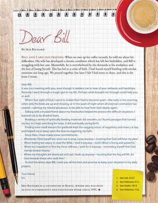 1.	 See Job 22:27.
2.	 See Hebrews 4:12.
3.	 See Psalm 147:3
4.	 See Hebrews 11:6.
Dear Bill
By Iris Richard
Bill and I are old friends. When we met up for coffee recently, he told me about his
difficulties. His wife has developed a chronic condition which has left her bedridden, and Bill is
struggling with her care. Meanwhile, he is overwhelmed by the demands at his workplace and
the fear of losing his job. This has led to a crisis of faith. I had found myself battling with similar
emotions not long ago. We prayed together, but later I felt I had more to share, and this is the
letter I wrote.
Dear Bill,
It was nice meeting with you, even though it saddens me to hear of your setbacks and hardships.
Recently I went through a rough spot in my life. Perhaps what brought me through could help you
as well.
When I lost sight of God, I came to realize that I had to become quiet—like early in the morning,
when only the birds are up and chirping, or in the quiet of night when all external commotion has
ceased—calming my mental processes, to be able to hear from God clearly again.
Talking with a trusted friend about my heartaches helped me process the difficult situations. I
learned not to be afraid of tears.
Reading a variety of spiritually feeding materials did wonders, as I found passages that turned
my key. As I kept searching for hope, it did eventually spring forth.
Finding even small reasons for gratitude kept the nagging voices of negativity and misery at bay
and helped me to keep open the door to regaining my faith.
Since then, I have made some commitments:
•	 Whenever I find myself too worn out to pray, I pray anyway—trusting that God will hear my plea.1
•	 When feeling too weary to read the Bible, I read it anyway—God’s Word is living and powerful.2
•	 When too impatient to find my inner stillness, I seek for it anyway—reminding myself that God
mends broken hearts.3
•	 When my thoughts are downcast and sad, I look up anyway—trusting that the fog will lift, for
God rewards those who seek Him.4
To end this letter, dear Bill, I wish you all the best and promise to keep your situation in my daily
prayers.
Your friend,
Iris
Iris Richard is a counselor in Kenya, where she has been
active in community and volunteer work since 1995. ■
7
 