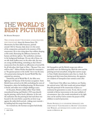THE WORLD’S
BEST PICTURE
By Marie Boisjoly
The other night I watched a fascinating
documentary about the famous fresco The
Resurrection, by Piero della Francesca, painted
around 1463 in Tuscany, Italy. Jesus is in the center
of the composition, portrayed at the moment of His
resurrection. He is seen rising above four soldiers sleeping
at His tomb, illustrating the difference between the
human and divine spheres. The symbolism continues
in the background landscape. On one side of Jesus, we
see old, dead, leafless trees; on the other side, the trees
are young and flourishing, reminding us that Christ’s
resurrection from the dead is an affirmation of eternal life
for all who place their hope in Him—“Because I live, you
will live also.”1
Aldous Huxley described the masterpiece
as “the greatest picture in the world,” but it was the story
of its preservation during the Second World War that
captured my attention.
Toward the end of World War II, the Allies were
fighting to rid Tuscany of the German occupation. Some
British forces arrived on the hills overlooking the town of
Sansepolcro, where the building housing The Resurrection
is found, and orders were to begin shelling at once.
At this point, British artillery officer Tony Clarke
remembered having read Huxley’s 1925 essay describ-
ing the painting, and he faced a dilemma. In the end,
the realization that the painting he had read about was
located in the town below caused the art-lover to go
against the orders he’d received—risking court-martial—
by holding back his troops from firing.
As it turned out, the German occupiers had already
left Sansepolcro and the British troops were able to
peacefully enter the following day. Both the town and the
painting survived unscathed, owing their narrow escape
to Tony Clarke’s determination and a line in a book. For
having saved their town from destruction, the apprecia-
tive residents of Sansepolcro later named a street after
him.
I don’t know if the officer was a believer, nor Huxley,
the satirical writer. Still, their words and actions helped
keep this portrayal of the resurrection of Jesus as a
testimony for generations to come. To me, this is a vivid
reminder of divine intervention in the most unlikely of
circumstances. Just a few words remembered at the right
time can be used by God to answer the prayers of His
children in need of protection.
Marie Boisjoly is a laughter therapist and
director of “Coloreando el Mundo” (Coloring
the World), an interactive clown and puppet
show in Mexico. ■
1.	 John 14:19
8
 