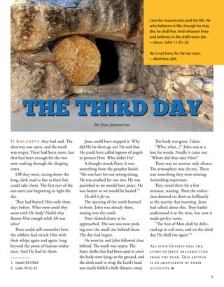 It was empty, they had said. The
doorway was open, and the tomb
was empty. There had been more, but
that had been enough for the two
now rushing through the sleeping
town.
Off they went, racing down the
long, dark road as fast as their feet
could take them. The first rays of the
sun were just beginning to light the
sky.
They had buried Him only three
days before. What more could they
want with His body? Hadn’t they
beaten Him enough while He was
alive?
Peter could still remember how
the soldiers had struck Him with
their whips again and again, long
beyond the point of human endur-
ance. And He had let them.
Jesus could have stopped it. Why
did He let them go on? He said that
He could have called legions of angels
to protect Him. Why didn’t He?
A thought struck Peter. It was
something from the prophet Isaiah:
“He was hurt for our wrong-doing.
He was crushed for our sins. He was
punished so we would have peace. He
was beaten so we would be healed.”1
He did it for us.
The opening of the tomb loomed
in front. John was already there,
staring into the tomb.
Peter slowed down as he
approached. The sun was now peek-
ing over the small rise behind them.
The day had begun.
He went in, and John followed close
behind. The tomb was empty. The
linen cloths that had been used to cover
the body were lying on the ground, and
the cloth used to wrap the Lord’s head
was neatly folded a little distance away.
The body was gone. Taken.
“Who, what...?” John was at a
loss for words. Finally it came out.
“Where did they take Him?”
There was no answer, only silence.
The atmosphere was electric. There
was something they were missing.
Something important.
They stood there for a few
minutes, waiting. Then the realiza-
tion dawned on them as brilliantly
as the sunrise that morning. Jesus
had talked about this. They hadn’t
understood it at the time, but now it
made perfect sense.
“The Son of Man shall be deliv-
ered up to evil men, and on the third
day He shall rise again.”2
All four Gospels tell the
story of Jesus’ resurrection
from the dead. This article
is an adaptation of their
accounts. ■
THE THIRD DAY
I am the resurrection and the life. He
who believes in Me, though he may
die, he shall live. And whoever lives
and believes in Me shall never die.
—Jesus, John 11:25–26
He is not here, for He has risen.
—Matthew 28:6
1.	 Isaiah 53:5 NLV
2.	 Luke 18:32–33
By Dan Johnston
9
 
