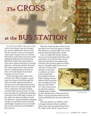 THE
G
ARDEN
T
OMB
IT WAS EASTER 2002 IN JERUSALEM. The
cries of merchants rang out through
the narrow cobblestone streets of the
old city, and the scents of a thousand
exotic spices hung in the air. Colorful
Palestinian embroidery festooned stalls
displaying glittering oriental jewelry.
Rhythmic Arabic pop songs blasted
from music shops as throngs of tourists,
pilgrims, and locals mingled. Beneath
the surface gaiety there was tension,
however. Small groups of Israeli sol-
diers nervously fingered automatic
weapons on every corner.
Inside the high stone walls of the
Church of the Holy Sepulcher, myste-
rious low chants echoed through the
darkened halls. Black-robed priests
swung censers that dispensed incense
into the stale air. I walked silently with
a few companions through winding
corridors that seemed to have no end,
but eventually descended into numbing
cold where the feeble light of lamps on
the walls was almost swallowed up by
the darkness. A priest barked a stinging
rebuke at a mortified tourist who had
unwittingly stepped across an invisible
line on the stone floor onto forbidden
holy ground.
The CROSS
Was this really the place where Jesus
was laid to rest and rose again to inspire
His followers to spread light, love, truth,
and freedom throughout the world?
Later we visited the Garden Tomb, a
more recent archeological find that some
now believe to be the site where Jesus’
body was entombed. Excavations have
revealed a first-century garden in which
there is a humble tomb, hewn out of a
rock face. In front of the
entrance to the tomb
is a distinct rut where
a stone would have
been rolled to close it.
Other findings seem to
indicate that it may have
been considered a holy
place by early believ-
ers. There was a seren-
ity along the garden’s
winding paths, shaded
by olive and pine trees, that was hard to
define. A young girl was seated near the
tomb, meditating. Her face also reflected
peace.
Near the garden is a cliff face with
a strange formation that resembles a
skull. Some have postulated that this is
the “Place of the Skull” referred to in
at the BUS STATION BY IAN BACH
The Garden Tomb
10 www.activated.org | ACTIVATED VOL 7, ISSUE 4
 