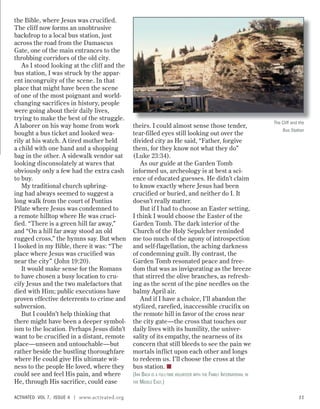 the Bible, where Jesus was crucified.
The cliff now forms an unobtrusive
backdrop to a local bus station, just
across the road from the Damascus
Gate, one of the main entrances to the
throbbing corridors of the old city.
As I stood looking at the cliff and the
bus station, I was struck by the appar-
ent incongruity of the scene. In that
place that might have been the scene
of one of the most poignant and world-
changing sacrifices in history, people
were going about their daily lives,
trying to make the best of the struggle.
A laborer on his way home from work
bought a bus ticket and looked wea-
rily at his watch. A tired mother held
a child with one hand and a shopping
bag in the other. A sidewalk vendor sat
looking disconsolately at wares that
obviously only a few had the extra cash
to buy.
My traditional church upbring-
ing had always seemed to suggest a
long walk from the court of Pontius
Pilate where Jesus was condemned to
a remote hilltop where He was cruci-
fied. “There is a green hill far away,”
and “On a hill far away stood an old
rugged cross,” the hymns say. But when
I looked in my Bible, there it was: “The
place where Jesus was crucified was
near the city” (John 19:20).
It would make sense for the Romans
to have chosen a busy location to cru-
cify Jesus and the two malefactors that
died with Him; public executions have
proven effective deterrents to crime and
subversion.
But I couldn’t help thinking that
there might have been a deeper symbol-
ism to the location. Perhaps Jesus didn’t
want to be crucified in a distant, remote
place—unseen and untouchable—but
rather beside the bustling thoroughfare
where He could give His ultimate wit-
ness to the people He loved, where they
could see and feel His pain, and where
He, through His sacrifice, could ease
theirs. I could almost sense those tender,
tear-filled eyes still looking out over the
divided city as He said, “Father, forgive
them, for they know not what they do”
(Luke 23:34).
As our guide at the Garden Tomb
informed us, archeology is at best a sci-
ence of educated guesses. He didn’t claim
to know exactly where Jesus had been
crucified or buried, and neither do I. It
doesn’t really matter.
But if I had to choose an Easter setting,
I think I would choose the Easter of the
Garden Tomb. The dark interior of the
Church of the Holy Sepulcher reminded
me too much of the agony of introspection
and self-flagellation, the aching darkness
of condemning guilt. By contrast, the
Garden Tomb resonated peace and free-
dom that was as invigorating as the breeze
that stirred the olive branches, as refresh-
ing as the scent of the pine needles on the
balmy April air.
And if I have a choice, I’ll abandon the
stylized, rarefied, inaccessible crucifix on
the remote hill in favor of the cross near
the city gate—the cross that touches our
daily lives with its humility, the univer-
sality of its empathy, the nearness of its
concern that still bleeds to see the pain we
mortals inflict upon each other and longs
to redeem us. I’ll choose the cross at the
bus station. ■
(IAN BACH IS A FULL-TIME VOLUNTEER WITH THE FAMILY INTERNATIONAL IN
THE MIDDLE EAST.)
The Cliff and the
Bus Station
ACTIVATED VOL 7, ISSUE 4 | www.activated.org 11
 