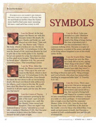 I am the Bread. At the last
supper the Master ate with His
disciples before His death, He
gave thanks and broke me, and
shared me with them. “Take and
eat,” the Master said. “This is
My body, which is broken for you. Do this in
remembrance of Me” (1 Corinthians 11:24). He
was the Bread of Life, sent from Heaven by God
to give life to the world (John 6:33). Earthly
bread can sustain for a day, but whoever comes
to Him shall never hunger. “Man does not live
by bread alone” (Matthew 4:4). No, you need
something more. That something is Jesus.
I am the Wine. After the
bread, the Master poured me into
a cup. “This cup is the new cov-
enant in My blood, which is shed
for you” (1 Corinthians 11:25), He
told His disciples. Even though
He knew He was about to die an excruciating
death, His heart overflowed with selfless love
for others—and it does to this day. He would
have shed His blood for you alone, and He
would do it all over again, just for you. He loves
you that much!
I am the Crown of Thorns. I
was a nuisance growing by the
side of the road—part of God’s
curse for man’s sin—and, like
the Master, I was cursed and
despised. Then one night I was
fashioned into a “crown,” intended as a cruel
joke, a mockery (Matthew 27:29). But I became
an emblem of glory when the Father trans-
formed me into a halo of light.
I am the Reed. I also was
intended as a joke (Matthew
27:29). But held in the right
hand of the King of kings during
His time of greatest trial, I
too was transformed. Once a
common walking stick, I became a scepter of
righteousness, a symbol of the power and glory
of the King whose kingdom is not of this world
(John 18:36).
I am the Scarlet Robe. Those
who draped me over the Mas-
ter’s body did so in jest, saying,
“Hail, King of the Jews!” (Mat-
thew 27:28–29). If only they had
known how right they were!—
And not King of the Jews only,
but King of Heaven and earth, “King of kings
and Lord of lords, who alone has immortality,
dwelling in unapproachable light” (1 Timothy
6:15–16).
I am the Cross. There once
was a tree that grew strong and
tall over many years, only to be
hewn down and carted off in a
day. But instead of being held
and shaped by a master carpen-
ter into something useful but ordinary—a chair
or a table or a door, perhaps—it was fashioned
into a rough cross that held the carpenter
Master (John 19:16–18). I was the tree that
became that cross. I held Him as He died for
the world—even for those who killed Him. I was
made an instrument of death, but I became a
symbol of God’s unfathomable love and His gift
of eternal life.
SYMBOLS
COLORED EGGS AND RABBITS ARE PERHAPS
THE MOST POPULAR SYMBOLS OF EASTER, but
we need look no further than the Easter
story itself to find some more meaning-
ful ones—and each has a story to tell.
BY CURTIS PETER VAN GORDER
12 www.activated.org | ACTIVATED VOL 7, ISSUE 4
 