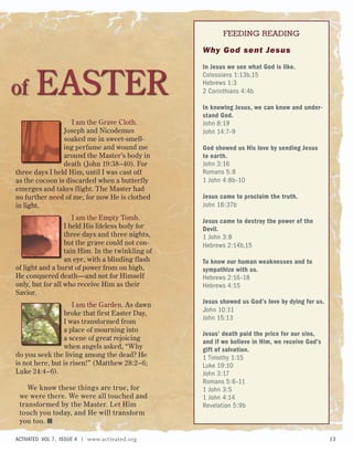 Why God sent Jesus
In Jesus we see what God is like.
Colossians 1:13b,15
Hebrews 1:3
2 Corinthians 4:4b
In knowing Jesus, we can know and under-
stand God.
John 8:19
John 14:7–9
God showed us His love by sending Jesus
to earth.
John 3:16
Romans 5:8
1 John 4:8b–10
Jesus came to proclaim the truth.
John 18:37b
Jesus came to destroy the power of the
Devil.
1 John 3:8
Hebrews 2:14b,15
To know our human weaknesses and to
sympathize with us.
Hebrews 2:16–18
Hebrews 4:15
Jesus showed us God’s love by dying for us.
John 10:11
John 15:13
Jesus’ death paid the price for our sins,
and if we believe in Him, we receive God’s
gift of salvation.
1 Timothy 1:15
Luke 19:10
John 3:17
Romans 5:6–11
1 John 3:5
1 John 4:14
Revelation 5:9b
I am the Grave Cloth.
Joseph and Nicodemus
soaked me in sweet-smell-
ing perfume and wound me
around the Master’s body in
death (John 19:38–40). For
three days I held Him, until I was cast off
as the cocoon is discarded when a butterfly
emerges and takes flight. The Master had
no further need of me, for now He is clothed
in light.
I am the Empty Tomb.
I held His lifeless body for
three days and three nights,
but the grave could not con-
tain Him. In the twinkling of
an eye, with a blinding flash
of light and a burst of power from on high,
He conquered death—and not for Himself
only, but for all who receive Him as their
Savior.
I am the Garden. As dawn
broke that first Easter Day,
I was transformed from
a place of mourning into
a scene of great rejoicing
when angels asked, “Why
do you seek the living among the dead? He
is not here, but is risen!” (Matthew 28:2–6;
Luke 24:4–6).
We know these things are true, for
we were there. We were all touched and
transformed by the Master. Let Him
touch you today, and He will transform
you too. ■
of EASTER
FEEDING READING
ACTIVATED VOL 7, ISSUE 4 | www.activated.org 13
 