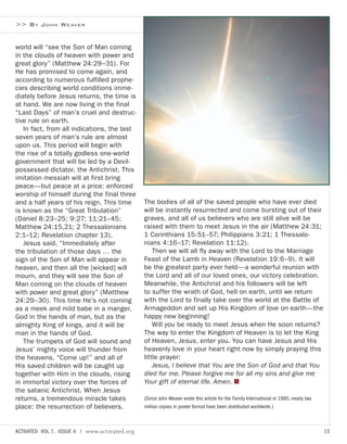 >> BY JOHN WEAVER
The bodies of all of the saved people who have ever died
will be instantly resurrected and come bursting out of their
graves, and all of us believers who are still alive will be
raised with them to meet Jesus in the air (Matthew 24:31;
1 Corinthians 15:51–57; Philippians 3:21; 1 Thessalo-
nians 4:16–17; Revelation 11:12).
Then we will all fly away with the Lord to the Marriage
Feast of the Lamb in Heaven (Revelation 19:6–9). It will
be the greatest party ever held—a wonderful reunion with
the Lord and all of our loved ones, our victory celebration.
Meanwhile, the Antichrist and his followers will be left
to suffer the wrath of God, hell on earth, until we return
with the Lord to finally take over the world at the Battle of
Armageddon and set up His Kingdom of love on earth—the
happy new beginning!
Will you be ready to meet Jesus when He soon returns?
The way to enter the Kingdom of Heaven is to let the King
of Heaven, Jesus, enter you. You can have Jesus and His
heavenly love in your heart right now by simply praying this
little prayer:
Jesus, I believe that You are the Son of God and that You
died for me. Please forgive me for all my sins and give me
Your gift of eternal life. Amen. ■
(Since John Weaver wrote this article for the Family International in 1985, nearly two
million copies in poster format have been distributed worldwide.)
world will “see the Son of Man coming
in the clouds of heaven with power and
great glory” (Matthew 24:29–31). For
He has promised to come again, and
according to numerous fulfilled prophe-
cies describing world conditions imme-
diately before Jesus returns, the time is
at hand. We are now living in the final
“Last Days” of man’s cruel and destruc-
tive rule on earth.
In fact, from all indications, the last
seven years of man’s rule are almost
upon us. This period will begin with
the rise of a totally godless one-world
government that will be led by a Devil-
possessed dictator, the Antichrist. This
imitation messiah will at first bring
peace—but peace at a price: enforced
worship of himself during the final three
and a half years of his reign. This time
is known as the “Great Tribulation”
(Daniel 8:23–25; 9:27; 11:21–45;
Matthew 24:15,21; 2 Thessalonians
2:1–12; Revelation chapter 13).
Jesus said, “Immediately after
the tribulation of those days … the
sign of the Son of Man will appear in
heaven, and then all the [wicked] will
mourn, and they will see the Son of
Man coming on the clouds of heaven
with power and great glory” (Matthew
24:29–30). This time He’s not coming
as a meek and mild babe in a manger,
God in the hands of man, but as the
almighty King of kings, and it will be
man in the hands of God.
The trumpets of God will sound and
Jesus’ mighty voice will thunder from
the heavens, “Come up!” and all of
His saved children will be caught up
together with Him in the clouds, rising
in immortal victory over the forces of
the satanic Antichrist. When Jesus
returns, a tremendous miracle takes
place: the resurrection of believers.
ACTIVATED VOL 7, ISSUE 4 | www.activated.org 15
 
