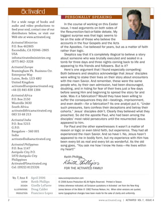 ctiv te
In the course of working on this Easter
issue, I read arguments on both sides of
the Resurrection-fact-or-fable debate. My
biggest surprise was that logic seems to
be on the side of those who believe the
accounts in the four Gospels and the Acts
of the Apostles. I’ve believed for years, but as a matter of faith
rather than logic.
Skeptics say that it’s completely illogical to believe a story
about someone who was brutally executed and sealed in a
tomb for three days and three nights coming back to life and
appearing to His friends and followers. But is it?
Here’s one argument that I found especially compelling:
Both believers and skeptics acknowledge that Jesus’ disciples
were willing to stake their lives on their story about encounters
with the risen Savior. And remember, these were the same
people who, by their own admission, had been discouraged,
doubting, and in hiding for fear of their lives just a few days
before seeing Him and beginning to spread the story far and
wide. Was it a fabrication? Would they have been willing to
suffer the consequences they did—beatings, imprisonment,
and even death—for a fabrication? As one analyst put it, “Under
such pressures, liars confess their deceptions and betray their
cohorts.” Jesus’ disciples didn’t. Clearly they believed what they
preached. So did the apostle Paul, who had been among the
disciples’ most rabid persecutors until the resurrected Jesus
appeared to him.
For Paul and the other eyewitnesses it wasn’t a matter of
reason or logic or even blind faith, but experience. They had all
experienced the risen Savior. And so have I. No, Jesus hasn’t
appeared to me in bodily form, but my experience with Him has
been every bit as real and every bit as wonderful. As the old
song goes, “You ask me how I know He lives—He lives within
my heart!”
Keith Phillips
FOR THE ACTIVATED FAMILY
2 www.activated.org | ACTIVATED VOL 7, ISSUE 4
ctiv te
PERSONALLY SPEAKING
For a wide range of books and
audio and video productions to
feed your soul, contact one of our
distributors below, or visit our
Web site at www.activated.org
Activated Ministries
P.O. Box 462805
Escondido, CA 92046–2805
USA
info@activatedministries.org
(877) 862–3228
Activated Europe
Bramingham Pk. Business Ctr.
Enterprise Way
Luton, Beds. LU3 4BU
United Kingdom
activatedEurope@activated.org
+44 (0) 845 838 1384
Activated Africa
P.O. Box 2150
Westville 3630
South Africa
activatedAfrica@activated.org
083 55 68 213
Activated India
P.O. Box 5215
G.P.O.
Bangalore – 560 001
India
activatedIndia@activated.org
Activated Philippines
P.O. Box 1147
Antipolo City P.O.
1870 Antipolo City
Philippines
ActivatedPI@activated.org
Cel: (0922) 8125326
April 2006
Keith Phillips
Giselle LeFavre
Doug Calder
Francisco Lopez
VOL 7, ISSUE 4
EDITOR
DESIGN
ILLUSTRATIONS
PRODUCTION
www.auroraproduction.com
© 2006 Aurora Production AG All Rights Reserved. Printed in Taiwan.
Unless otherwise indicated, all Scripture quotations in Activated are from the New King
James Version of the Bible © 1982 Thomas Nelson, Inc. When other versions are quoted,
some typographical changes have been made for the sake of clarity and uniformity.
 