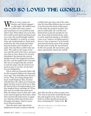 W
hen we were young, my
brother and I often engaged
in silly fights. We bullied each
other, we called each other names,
and sometimes we even pulled at each
other’s hair. When Mom saw us do this,
she would try just about anything to get
us to stop. She would lovingly explain
why we shouldn’t, or scold us, or some-
times she would punish us. Each tactic
worked for the time being, but before
long my brother and I would be at it
again. One day Mom couldn’t take any
more. We could see the anger in her
eyes and the grief in her tears, and were
sure that we were about to be severely
disciplined. But instead she started
hitting herself. She slapped herself on
the face, and she pulled at her own hair.
She was so enraged that she needed
to vent her anger, but she loved us too
much to give us our due. So she bore
her own indignation.
This is what our heavenly Father did
for His wayward children two thousand
years ago. They had fallen into all sorts
of sins. They were doing things they
knew would displease Him, but they
still did them. He called out to them lov-
ingly, but they turned a deaf ear to Him.
He warned them through prophets, but
they laughed those warnings off. When
they were in trouble and cried out to
Him, He always came to their aid—only
to be rejected again by them later, when
their need for His help wasn’t so appar-
ent. And they didn’t just do this once,
but again and again. (And of course
we’re all just as guilty.)
Then the time came when God’s
displeasure became so intense that He
couldn’t take any more, but at the same
time He loved His children way too much
to let them feel the brunt of His anger.
So He made the greatest sacrifice any
parent could make. He sent His own
beloved Son to pay the penalty for our
sins. Jesus took on human form, came
to earth, and lived among us. He didn’t
come as an “enforcer of righteousness,”
but as a “man of sorrows,” to be humili-
ated and rejected by most of the people
He had come to help. He was betrayed
by His own people. He was beaten, spat
upon, and mocked. And in the end He
gave His own life in order to spare ours.
“For God so loved the world that He gave
His only begotten Son, that whoever
believes in Him should not perish but
have everlasting life” (John 3:16). ■
(SUKANYA KUMAR IS AN ACTIVATED
READER IN INDIA.)
GOD SO LOVED THE WORLD…
BY SUKANYA KUMAR
ACTIVATED VOL 7, ISSUE 4 | www.activated.org 3
 