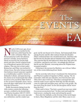 N
early 2,000 years ago, Jesus
Christ was crucified in the
land now called Israel by the
order of Pontius Pilate, the
Roman governor of the then Roman
province of Judea. Jesus had been
falsely accused by the Jewish high
priest and other Jewish religious lead-
ers of blasphemy against the Jewish
religion. This was not a crime under
Roman law, and Pilate was inclined to
release Jesus. But after being reminded
that leniency toward someone regarded
as a troublemaker could be viewed as
disloyalty to Rome, and upon hearing
the clamor of an incited mob that called
for Jesus to be crucified, Pilate bowed
to the accusers’ demands. Jesus’ execu-
tion took place right before the Jewish
holy day of Passover.
Arabic documents dating from the
10th century contain the following
account, credited to the Jewish histo-
rian Flavius Josephus (AD 37?–100?):
At this time there was a wise man who
was called Jesus, and his conduct was
good, and he was known to be virtuous. And many people from
among the Jews and the other nations became his disciples.
Pilate condemned him to be crucified and to die. And those who
had become his disciples did not abandon their loyalty to him.
They reported that he had appeared to them three days after his
crucifixion, and that he was alive. Accordingly they believed
that he was the Messiah, concerning whom the Prophets have
recounted wonders.
Following is the account by Matthew, one of Jesus’ follow-
ers, of the events following Jesus’ death.
On the next day [after Jesus’ crucifixion] the chief priests
and Pharisees gathered together to Pilate, saying, “Sir, we
remember, while He was still alive, how that deceiver said,
‘After three days I will rise.’ Therefore command that the
tomb be made secure until the third day, lest His disciples
come by night and steal Him away, and say to the people, ‘He
has risen from the dead.’ So the last deception will be worse
than the first.”
Pilate said to them, “You have a guard; go your way, make
it as secure as you know how.” So they went and made the
tomb secure, sealing the stone and setting the guard.
Now after the Sabbath, as the first day of the week began
to dawn, Mary Magdalene and the other Mary came to see
The
EVENTS
EA
4 www.activated.org | ACTIVATED VOL 7, ISSUE 4
 