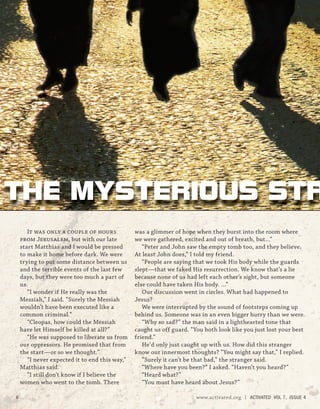 It was only a couple of hours
from Jerusalem, but with our late
start Matthias and I would be pressed
to make it home before dark. We were
trying to put some distance between us
and the terrible events of the last few
days, but they were too much a part of
us.
“I wonder if He really was the
Messiah,” I said. “Surely the Messiah
wouldn’t have been executed like a
common criminal.”
“Cleopas, how could the Messiah
have let Himself be killed at all?”
“He was supposed to liberate us from
our oppressors. He promised that from
the start—or so we thought.”
“I never expected it to end this way,”
Matthias said.
“I still don’t know if I believe the
women who went to the tomb. There
was a glimmer of hope when they burst into the room where
we were gathered, excited and out of breath, but...”
“Peter and John saw the empty tomb too, and they believe.
At least John does,” I told my friend.
“People are saying that we took His body while the guards
slept—that we faked His resurrection. We know that’s a lie
because none of us had left each other’s sight, but someone
else could have taken His body. …”
Our discussion went in circles. What had happened to
Jesus?
We were interrupted by the sound of footsteps coming up
behind us. Someone was in an even bigger hurry than we were.
“Why so sad?” the man said in a lighthearted tone that
caught us off guard. “You both look like you just lost your best
friend.”
He’d only just caught up with us. How did this stranger
know our innermost thoughts? “You might say that,” I replied.
“Surely it can’t be that bad,” the stranger said.
“Where have you been?” I asked. “Haven’t you heard?”
“Heard what?”
“You must have heard about Jesus?”
THE MYSTERIOUS STR
6 www.activated.org | ACTIVATED VOL 7, ISSUE 4
 