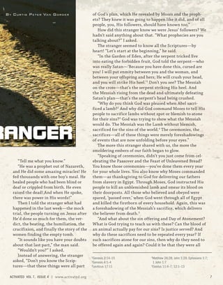 “Tell me what you know.”
“He was a prophet out of Nazareth,
and He did some amazing miracles! He
fed thousands with one boy’s meal. He
healed people who had been blind or
deaf or crippled from birth. He even
raised the dead! And when He spoke,
there was power in His words!”
Then I told the stranger what had
happened in the last week—the mock
trial, the people turning on Jesus after
He’d done so much for them, the ver-
dict, the beating, the humiliation, the
crucifixion, and finally the story of the
women finding the empty tomb.
“It sounds like you have your doubts
about that last part,” the man said.
“Wouldn’t you?” I asked.
Instead of answering, the stranger
asked, “Don’t you know the Scrip-
tures—that these things were all part
of God’s plan, which He revealed by Moses and the proph-
ets? They knew it was going to happen like it did, and of all
people, you, His followers, should have known too.”
How did this stranger know we were Jesus’ followers? We
hadn’t said anything about that. “What prophecies are you
talking about?” I asked.
The stranger seemed to know all the Scriptures—by
heart! “Let’s start at the beginning,” he said.
“In the Garden of Eden, after the serpent tricked Eve
into eating the forbidden fruit, God told the serpent—who
was really Satan—‘Because you have done this, cursed are
you! I will put enmity between you and the woman, and
between your offspring and hers; He will crush your head,
and you will strike His heel.’1
Don’t you see? The Messiah
on the cross—that’s the serpent striking His heel. And
the Messiah rising from the dead and ultimately defeating
Satan’s plan—that’s the serpent’s head being crushed.
“Why do you think God was pleased when Abel sacri-
ficed a lamb?2
And why did God command Moses to tell His
people to sacrifice lambs without spot or blemish to atone
for their sins?3
God was trying to show what the Messiah
would do. The Messiah was the Lamb without blemish,
sacrificed for the sins of the world.4
The ceremonies, the
sacrifices—all of these things were merely foreshadowings
of events that are now unfolding before your eyes.”
The more this stranger shared with us, the more the
smoldering embers of our faith began to glow.
“Speaking of ceremonies, didn’t you just come from cel-
ebrating the Passover and the Feast of Unleavened Bread?
You know those ceremonies—you’ve done them every year
for your whole lives. You also know why Moses commanded
them—as thanksgiving to God for delivering our fathers
from slavery in Egypt. Through Moses, God instructed His
people to kill an unblemished lamb and smear its blood on
their doorposts. All those who believed and obeyed were
spared, ‘passed over,’ when God went through all of Egypt
and killed the firstborn of every household. Again, this was
a foreshadowing of the Messiah’s sacrifice, which delivers
the believer from death.5
“And what about the sin offering and Day of Atonement?
What is God trying to teach us with these? Can the blood of
an animal actually pay for our sins? Is justice served? And
why do these sacrifices need to be repeated every year? If
such sacrifices atone for our sins, then why do they need to
be offered again and again? Could it be that they were all
RANGER
BY CURTIS PETER VAN GORDER
1
Genesis 3:14–15
2
Genesis 4:1–4
3
Leviticus 17:11
4
Matthew 26:28; John 1:29; Ephesians 1:7;
1 John 1:7
5
Exodus 11:4–7; 12:1–13
ACTIVATED VOL 7, ISSUE 4 | www.activated.org 7
 