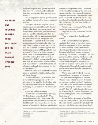 intended to point to a greater sacrifice
that was yet to come? And could it be
that this greater sacrifice has just been
made?”1
The stranger was full of questions and
we had few answers, but he was a patient
teacher.
“Isn’t this what the prophet Isaiah
spoke concerning the Messiah’s death?
‘All we like sheep have gone astray; we
have turned, every one, to his own way;
and the Lord God has laid on Him the
iniquity of us all. He was oppressed and
He was afflicted, yet He opened not
His mouth.’—Doesn’t that sound like
your Jesus and the sham of a trial you
described a couple of miles back?—‘He
was led as a lamb to the slaughter. For
the transgressions of My people He was
stricken.’—There it is again, the sacri-
ficial lamb. ‘And they made His grave
with the wicked, but with the rich at
His death.’—Didn’t you say that He was
executed with criminals, but buried in a
rich man’s tomb?—‘And He bore the sin
of many, and made intercession for the
transgressors.’”2
We were silent as it started to become
clear to us that God had had a hand in
all these things.
“If your Jesus was the Messiah, and
if the only thing required for the for-
giveness of sin was His death, then why
do you suppose He also suffered that
scourging at the hands of His execution-
ers?”
Again, we had no answers.
“Isaiah tells us in that same passage,
‘By His stripes we are healed.’3
What
does that mean—‘By His stripes’—by
His wounds—‘we are healed’?—Just as
the Messiah’s blood was shed for the sal-
vation of the spirit, His body was broken
for the healing of the body. The crown
of thorns, the scourging, the nail and
spear wounds—they were all to atone
for your infirmities. The Messiah saved
your souls with His blood, but He also
purchased healing for your bodies with
His sufferings. To save your bodies, it
took His body.”
The stranger continued, “What did
Jesus say on the cross?”
“My God, My God, why have You for-
saken Me?”
“That is just as King David proph-
esied.”4
As he explained more Scriptures, I
realized that many of the other things
that had happened to Jesus were just
as it was written there—the crowds
shouting as He entered Jerusalem; the
betrayal, the blood money, the cruel
mocking; the soldiers casting lots for His
garments, then piercing His hands and
feet but not breaking any of His bones.5
All of these things had been written
hundreds of years earlier, and they were
all about the Messiah. Everything sud-
denly made sense! But the stranger was
not finished.
“David also said, ‘God will redeem
my soul from the power of the grave.’6
That’s an interesting word—‘redeem.’
Do you know what it means? It means
to ransom—to buy another’s freedom.
That’s what the Messiah’s death was all
about—setting the believer free from
death’s due. It’s right there in the book
of Hosea—‘I will ransom them from the
power of the grave; I will redeem them
from death.’7
“As our father Abraham offered his
only son in sacrifice to God, God offered
His only Son in sacrifice for all, but with
one very big difference. Abraham didn’t
1
Leviticus 16:15; 23:27; 2 Corinthians 5:21
2
Isaiah 53:6–9,12
3
Isaiah 53:5
4
Psalm 22:1
5
Zechariah 9:9–10; Psalm 41:9; Zechariah 11:12–13;
Isaiah 50:6; Psalm 22:16–18; Zechariah 12:10; Psalm 34:20
6
Psalm 49:15
7
Hosea 13:14
MY HEART
WAS
POUNDING
SO HARD
FROM
EXCITEMENT
AND JOY
THAT I
THOUGHT
IT WOULD
BURST!
8 www.activated.org | ACTIVATED VOL 7, ISSUE 4
 