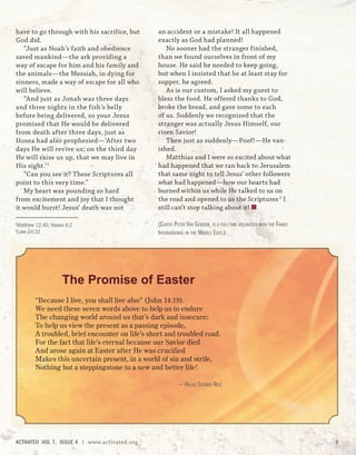 The Promise of Easter
“Because I live, you shall live also” (John 14:19).
We need these seven words above to help us to endure
The changing world around us that’s dark and insecure;
To help us view the present as a passing episode,
A troubled, brief encounter on life’s short and troubled road.
For the fact that life’s eternal because our Savior died
And arose again at Easter after He was crucified
Makes this uncertain present, in a world of sin and strife,
Nothing but a steppingstone to a new and better life!
— HELEN STEINER RICE
have to go through with his sacrifice, but
God did.
“Just as Noah’s faith and obedience
saved mankind—the ark providing a
way of escape for him and his family and
the animals—the Messiah, in dying for
sinners, made a way of escape for all who
will believe.
“And just as Jonah was three days
and three nights in the fish’s belly
before being delivered, so your Jesus
promised that He would be delivered
from death after three days, just as
Hosea had also prophesied—‘After two
days He will revive us; on the third day
He will raise us up, that we may live in
His sight.’1
“Can you see it? These Scriptures all
point to this very time.”
My heart was pounding so hard
from excitement and joy that I thought
it would burst! Jesus’ death was not
1
Matthew 12:40; Hosea 6:2
2
Luke 24:32
an accident or a mistake! It all happened
exactly as God had planned!
No sooner had the stranger finished,
than we found ourselves in front of my
house. He said he needed to keep going,
but when I insisted that he at least stay for
supper, he agreed.
As is our custom, I asked my guest to
bless the food. He offered thanks to God,
broke the bread, and gave some to each
of us. Suddenly we recognized that the
stranger was actually Jesus Himself, our
risen Savior!
Then just as suddenly—Poof!—He van-
ished.
Matthias and I were so excited about what
had happened that we ran back to Jerusalem
that same night to tell Jesus’ other followers
what had happened—how our hearts had
burned within us while He talked to us on
the road and opened to us the Scriptures.2
I
still can’t stop talking about it! ■
(CURTIS PETER VAN GORDER IS A FULL-TIME VOLUNTEER WITH THE FAMILY
INTERNATIONAL IN THE MIDDLE EAST.)
ACTIVATED VOL 7, ISSUE 4 | www.activated.org 9
 