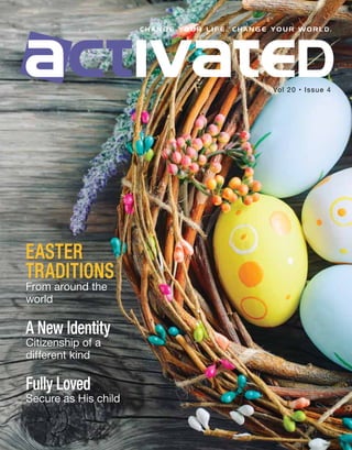 C H A N G E Y O U R L I F E . C H A N G E Y O U R W O R L D .
EASTER
TRADITIONS
From around the
world
A New Identity
Citizenship of a
different kind
Fully Loved
Secure as His child
Vol 20 • Issue 4
 