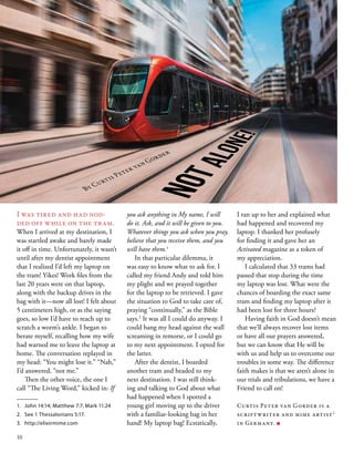 NOTALONE!
I was tired and had nod-
ded off while on the tram.
When I arrived at my destination, I
was startled awake and barely made
it off in time. Unfortunately, it wasn’t
until after my dentist appointment
that I realized I’d left my laptop on
the tram! Yikes! Work files from the
last 20 years were on that laptop,
along with the backup drives in the
bag with it—now all lost! I felt about
5 centimeters high, or as the saying
goes, so low I’d have to reach up to
scratch a worm’s ankle. I began to
berate myself, recalling how my wife
had warned me to leave the laptop at
home. The conversation replayed in
my head: “You might lose it.” “Nah,”
I’d answered, “not me.”
Then the other voice, the one I
call “The Living Word,” kicked in: If
you ask anything in My name, I will
do it. Ask, and it will be given to you.
Whatever things you ask when you pray,
believe that you receive them, and you
will have them.1
In that particular dilemma, it
was easy to know what to ask for. I
called my friend Andy and told him
my plight and we prayed together
for the laptop to be retrieved. I gave
the situation to God to take care of,
praying “continually,” as the Bible
says.2
It was all I could do anyway. I
could bang my head against the wall
screaming in remorse, or I could go
to my next appointment. I opted for
the latter.
After the dentist, I boarded
another tram and headed to my
next destination. I was still think-
ing and talking to God about what
had happened when I spotted a
young girl moving up to the driver
with a familiar-looking bag in her
hand! My laptop bag! Ecstatically,
By Curtis Peter van Gorder
I ran up to her and explained what
had happened and recovered my
laptop. I thanked her profusely
for finding it and gave her an
Activated magazine as a token of
my appreciation.
I calculated that 33 trams had
passed that stop during the time
my laptop was lost. What were the
chances of boarding the exact same
tram and finding my laptop after it
had been lost for three hours?
Having faith in God doesn’t mean
that we’ll always recover lost items
or have all our prayers answered,
but we can know that He will be
with us and help us to overcome our
troubles in some way. The difference
faith makes is that we aren’t alone in
our trials and tribulations, we have a
Friend to call on!
Curtis Peter van Gorder is a
scriptwriter and mime artist3
in Germany. ■
1.	 John 14:14; Matthew 7:7; Mark 11:24
2.	 See 1 Thessalonians 5:17.
3.	 http://elixirmime.com
10
 