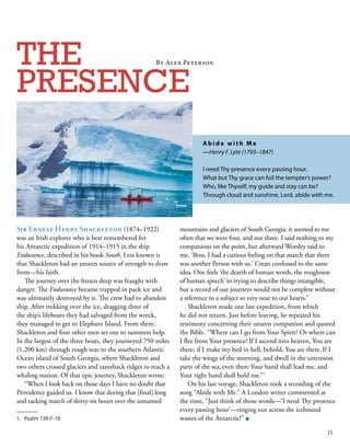 Sir Ernest Henry Shackleton (1874–1922)
was an Irish explorer who is best remembered for
his Antarctic expedition of 1914–1915 in the ship
Endurance, described in his book South. Less known is
that Shackleton had an unseen source of strength to draw
from—his faith. 
The journey over the frozen deep was fraught with
danger. The Endurance became trapped in pack ice and
was ultimately destroyed by it. The crew had to abandon
ship. After trekking over the ice, dragging three of
the ship’s lifeboats they had salvaged from the wreck,
they managed to get to Elephant Island. From there,
Shackleton and four other men set out to summon help.
In the largest of the three boats, they journeyed 750 miles
(1,200 km) through rough seas to the southern Atlantic
Ocean island of South Georgia, where Shackleton and
two others crossed glaciers and razorback ridges to reach a
whaling station. Of that epic journey, Shackleton wrote: 
“When I look back on those days I have no doubt that
Providence guided us. I know that during that [final] long
and racking march of thirty-six hours over the unnamed
THE
PRESENCE
mountains and glaciers of South Georgia, it seemed to me
often that we were four, and not three. I said nothing to my
companions on the point, but afterward Worsley said to
me, ‘Boss, I had a curious feeling on that march that there
was another Person with us.’ Crean confessed to the same
idea. One feels ‘the dearth of human words, the roughness
of human speech’ in trying to describe things intangible,
but a record of our journeys would not be complete without
a reference to a subject so very near to our hearts.” 
Shackleton made one last expedition, from which
he did not return. Just before leaving, he repeated his
testimony concerning their unseen companion and quoted
the Bible. “Where can I go from Your Spirit? Or where can
I flee from Your presence? 
If I ascend into heaven, You are
there; if I make my bed in hell, behold, You are there. 
If I
take the wings of the morning, and dwell in the uttermost
parts of the sea, 
even there Your hand shall lead me, and
Your right hand shall hold me.”1
On his last voyage, Shackleton took a recording of the
song “Abide with Me.” A London writer commented at
the time, “Just think of those words—‘I need Thy presence
every passing hour’—ringing out across the icebound
wastes of the Antarctic!” ■1.	 Psalm 139:7–10
A b i d e w i t h M e 
—Henry F. Lyte (1793–1847)  
I need Thy presence every passing hour. 
What but Thy grace can foil the tempter’s power? 
Who, like Thyself, my guide and stay can be? 
Through cloud and sunshine, Lord, abide with me.
By Alex Peterson
11
 