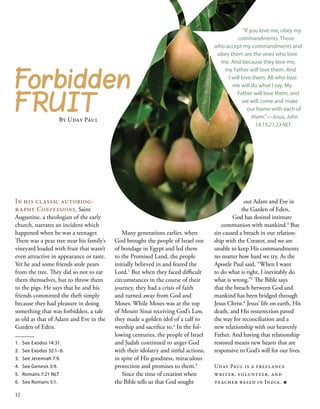 out Adam and Eve in
the Garden of Eden,
God has desired intimate
communion with mankind.4
But
sin caused a breach in our relation-
ship with the Creator, and we are
unable to keep His commandments
no matter how hard we try. As the
Apostle Paul said, “When I want
to do what is right, I inevitably do
what is wrong.”5
The Bible says
that the breach between God and
mankind has been bridged through
Jesus Christ.6
Jesus’ life on earth, His
death, and His resurrection paved
the way for reconciliation and a
new relationship with our heavenly
Father. And having that relationship
restored means new hearts that are
responsive to God’s will for our lives.
Uday Paul is a freelance
writer, volunteer, and
teacher based in India. ■
Forbidden
FRUIT
By Uday Paul
In his classic autobiog-
raphy Confessions, Saint
Augustine, a theologian of the early
church, narrates an incident which
happened when he was a teenager.
There was a pear tree near his family’s
vineyard loaded with fruit that wasn’t
even attractive in appearance or taste.
Yet he and some friends stole pears
from the tree. They did so not to eat
them themselves, but to throw them
to the pigs. He says that he and his
friends committed the theft simply
because they had pleasure in doing
something that was forbidden, a tale
as old as that of Adam and Eve in the
Garden of Eden.
1.	 See Exodus 14:31.
2.	 See Exodus 32:1–6.
3.	 See Jeremiah 7:9.
4.	 See Genesis 3:9.
5.	 Romans 7:21 NLT
6.	 See Romans 5:1.
“If you love me, obey my
commandments. Those
who accept my commandments and
obey them are the ones who love
me. And because they love me,
my Father will love them. And
I will love them. All who love
me will do what I say. My
Father will love them, and
we will come and make
our home with each of
them.”—Jesus, John
14:15,21,23 NLT
Many generations earlier, when
God brought the people of Israel out
of bondage in Egypt and led them
to the Promised Land, the people
initially believed in and feared the
Lord.1
But when they faced difficult
circumstances in the course of their
journey, they had a crisis of faith
and turned away from God and
Moses. While Moses was at the top
of Mount Sinai receiving God’s Law,
they made a golden idol of a calf to
worship and sacrifice to.2
In the fol-
lowing centuries, the people of Israel
and Judah continued to anger God
with their idolatry and sinful actions,
in spite of His goodness, miraculous
protection and promises to them.3
Since the time of creation when
the Bible tells us that God sought
12
 