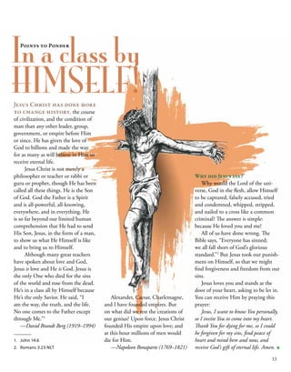 In a class by
HIMSELF! 
Why did Jesus die?
Why would the Lord of the uni-
verse, God in the flesh, allow Himself
to be captured, falsely accused, tried
and condemned, whipped, stripped,
and nailed to a cross like a common
criminal? The answer is simple:
because He loved you and me!
All of us have done wrong. The
Bible says, “Everyone has sinned;
we all fall short of God’s glorious
standard.”2
But Jesus took our punish-
ment on Himself, so that we might
find forgiveness and freedom from our
sins.
Jesus loves you and stands at the
door of your heart, asking to be let in.
You can receive Him by praying this
prayer:
Jesus, I want to know You personally,
so I invite You to come into my heart.
Thank You for dying for me, so I could
be forgiven for my sins, find peace of
heart and mind here and now, and
receive God’s gift of eternal life. Amen. ■
Alexander, Caesar, Charlemagne,
and I have founded empires. But
on what did we rest the creations of
our genius? Upon force. Jesus Christ
founded His empire upon love; and
at this hour millions of men would
die for Him.
—Napoleon Bonaparte (1769–1821)
Jesus Christ has done more
to change history, the course
of civilization, and the condition of
man than any other leader, group,
government, or empire before Him
or since. He has given the love of
God to billions and made the way
for as many as will believe in Him to
receive eternal life. 
   Jesus Christ is not merely a
philosopher or teacher or rabbi or
guru or prophet, though He has been
called all these things. He is the Son
of God. God the Father is a Spirit
and is all-powerful, all-knowing,
everywhere, and in everything. He
is so far beyond our limited human
comprehension that He had to send
His Son, Jesus, in the form of a man,
to show us what He Himself is like
and to bring us to Himself. 
   Although many great teachers
have spoken about love and God,
Jesus is love and He is God. Jesus is
the only One who died for the sins
of the world and rose from the dead.
He’s in a class all by Himself because
He’s the only Savior. He said, “I
am the way, the truth, and the life.
No one comes to the Father except
through Me.”1
—David Brandt Berg (1919–1994) 
Points to Ponder
1.	 John 14:6
2.	 Romans 3:23 NLT
13
 