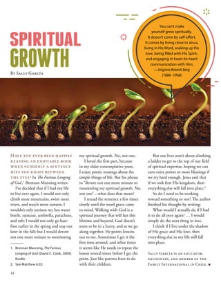 my spiritual growth. No, not one.
I loved the first part, because
in my older contemplative years,
I enjoy poetic musings about the
simple things of life. But his phrase
to “devote not one more minute to
monitoring my spiritual growth. No,
not one”—what does that mean?
I reread the sentence a few times
slowly until the word grace came
to mind. Walking with God is a
spiritual journey that will last this
lifetime and beyond. God doesn’t
seem to be in a hurry, and as we go
along together, He points lessons
out to me. Sometimes I get it the
first time around, and other times
it seems like He needs to repeat the
lesson several times before I get the
point. Just like parents have to do
with their children.
SPIRITUAL
GROWTHBy Sally García
Have you ever been happily
reading an enjoyable book
when suddenly a sentence
hits you right between
the eyes? In The Furious Longing
of God ,1
Brennan Manning writes:
I’ve decided that if I had my life
to live over again, I would not only
climb more mountains, swim more
rivers, and watch more sunsets; I
wouldn’t only jettison my hot water
bottle, raincoat, umbrella, parachute,
and raft; I would not only go bare-
foot earlier in the spring and stay out
later in the fall; but I would devote
not one more minute to monitoring
But our lives aren’t about climbing
a ladder to get to the top of our field
of spiritual expertise, hoping we can
earn extra points or more blessings if
we try hard enough. Jesus said that
if we seek first His kingdom, then
everything else will fall into place.2
So do I need to be working
toward something or not? The author
finished his thought by writing:
What would I actually do if I had
it to do all over again? … I would
simply do the next thing in love.
I think if I live under the shadow
of His grace and His love, then
everything else in my life will fall
into place.
Sally García is an educator,
missionary, and member of the
Family International in Chile. ■
1.	 Brennan Manning, The Furious
Longing of God (David C. Cook, 2009).
Kindle
2.	 See Matthew 6:33.
You can’t make
yourself grow spiritually.
It doesn’t come by self-effort.
It comes by living close to Jesus,
living in His Word, soaking up His
love, being filled with His Spirit,
and engaging in heart-to-heart
communication with Him.
—Virginia Brandt Berg
(1886–1968)
14
 