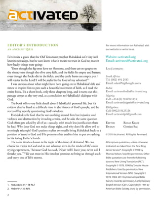 Vol 21, Issue 4
EDITOR’S INTRODUCTION
an ancient Q&A
I’d venture a guess that the Old Testament prophet Habakkuk isn’t very well
known nowadays, but he sure knew what it meant to trust in God no matter
how badly things were going: 
“Even though the fig trees have no blossoms, and there are no grapes on
the vines; even though the olive crop fails, and the fields lie empty and barren;
even though the flocks die in the fields, and the cattle barns are empty, yet I
will rejoice in the Lord! I will be joyful in the God of my salvation!”1
I was curious about what might have been going on in Habakkuk’s life and
times to inspire him to pen such a beautiful statement of faith, so I read the
entire book. It’s a short book, only three chapters long, and it turns out this
passage comes at the very end, as a conclusion to Habakkuk’s dialogue with
God.
The book offers very little detail about Habakkuk’s personal life, but it’s
evident that he lived at a difficult time in the history of God’s people, and he
starts off by openly questioning God’s wisdom.
Habakkuk tells God that he sees nothing around him but injustice and
violence and destruction by invading armies, and he asks the same question
God often gets asked by all of us—usually, with much less justification than
he had: Why does God not make things right, and why does He allow evil to
seemingly triumph? God’s patient replies eventually bring Habakkuk back to a
position of trust in God and His promises that enables him to put everything
in his loving Father’s hands.
The same timeless lesson is the topic of this issue of Activated. We can
choose to rejoice in God and in our salvation even in the midst of life’s most
trying experiences, “because God has said, ‘Never will I leave you; never will I
forsake you.’”2
We can trust in His timeless promises to bring us through each
and every one of life’s storms.
For more information on Activated, visit
our website or write to us.
Website: activated.org
Email: activated@activated.org
Local contacts:
South Africa:
Tel: (082) 491 2583
Email: sales@bigthought.co.za
India:
Email: activatedindia@activated.org
Nigeria:
Cell: +234 (0) 7036963333
Email: activatednigeria@activated.org
Philippines:
Cell: (0922) 8125326
Email: activatedph@gmail.com
Editor	 Ronan Keane
Design	 Gentian Suçi
© 2019 Activated. All Rights Reserved.
All scripture quotations, unless otherwise
indicated, are taken from the New King
James Version®. Copyright © 1982 by
Thomas Nelson. Used by permission. Other
Bible quotations are from the following
sources: New Living Translation (NLT).
Copyright © 1978, 1996 by Tyndale House
Publishers. Used by permission. New
International Version (NIV). Copyright ©
1978, 1984, 2011 by International Bible
Society. Used by permission. Contemporary
English Version (CEV). Copyright © 1995 by
American Bible Society. Used by permission.
1.	 Habakkuk 3:17–18 NLT
2.	 Hebrews 13:5 NIV
2
 