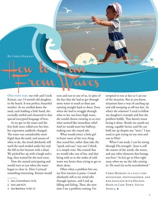 How to Run
One fine day, my wife and I took
Kristen, our 13-month-old daughter,
to the beach. It was perfect, beautiful
weather. As we strolled down the
sand, each holding a little hand, she
excitedly smiled and chattered in that
special encrypted language of hers.
As we got to the water and the
first little wave rolled over her feet,
her expression suddenly changed.
The water was considerably more
frigid than the sand, and unsure of
what to do, she stood absolutely still
until the sand eroded under her and
she fell on her bottom with a thud.
We picked her up with a laugh and a
hug, then waited for the next wave.
Now she started anticipating and
would turn to run when the water
began to close in. Here I noticed
something interesting. Kristen would
By Chris Mizrany 
tempted to run as fast as I can out
of the situation. But as you know,
situations have a way of catching up
and still sweeping us off our feet. So
what’s the solution? I need to follow
my daughter’s example and face the
problem boldly. That doesn’t mean
facing it alone. Beside me stands my
strong, capable Savior, and He can
hold me up despite any “wave.” I just
need to quit trying on my own and
run to Him!
When I am weak, I can be strong
through His strength.1
Jesus is still
the master of the winds, the waves,
and any other elements that besiege
our lives.2
So let’s go to Him right
away when we see the tide coming
in. He won’t let us be overwhelmed.3
Chris Mizrany is a full-time
missionary, photographer, and
web designer with Helping
Hand in Cape Town, South
Africa. ■
1.	 See 2 Corinthians 12:10.
2.	 See Luke 8:25.
3.	 See Matthew 14:30–31.
turn and run to one of us, in spite of
the fact that she had to get through
more water to reach us than just
running straight back to shore. Even
when she had to struggle through
what to her was knee-high water,
she would choose running to us over
what seemed like immediate relief.
And we would meet her halfway,
making sure she stayed safe.
What would entice a little girl
to brave more of the very thing
that scared her, rather than take the
“quick and easy” way out? I think
it is simple trust. She trusted that
we would take care of her, and that
being with us in the midst of cold
water was better than trying to get to
shore alone.
Often when a problem hits me,
my first reaction is panic. I stand
absolutely still as my mind sifts
through options, and I end up
falling and failing. Then, the next
time I see a problem coming, I’m
From Waves
3
 