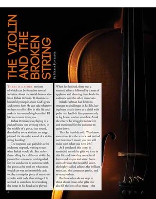 There is a story, versions
of which can be found on several
websites, about the world-famous vio-
linist Itzhak Perlman. It illustrates a
beautiful principle about God’s grace
and power, how He can take whatever
we have to offer Him in this life and
make it into something beautiful. I’d
like to recount it for you.
Itzhak Perlman was playing to a
packed house one evening when, in
the middle of a piece, that sound,
dreaded by every violinist on stage,
pierced the air—the sound of a violin
string breaking!
The suspense was palpable as the
orchestra stopped, waiting to see
what Itzhak would do. But rather
than calling for a different violin, he
paused for a moment and signaled
for the conductor to continue with
the piece; as he took on what most
would say was an impossible task:
to play a complex piece of music on
a violin with only three strings. He
seemed to somehow be reworking
the notes in his head as he played.
When he finished, there was a
stunned silence followed by a roar of
applause and cheering from both the
audience and the other musicians.
Itzhak Perlman had been no
stranger to challenges in his life, hav-
ing been struck down as a child with
polio that had left him permanently
in leg braces and on crutches. Amid
the cheers, he struggled to his feet
and motioned for the audience to
quiet down.
Then he humbly said, “You know,
sometimes it is the artist’s task to find
out how much music you can still
make with what you have left.”
As I pondered this story, it
reminded me of the gifts we have in
this life and how they come in all
forms and shapes and sizes. Some
seem obvious: the beautiful voice,
the highly skilled athlete, the brilliant
musician, the computer genius, and
so many others.
But how often do we stop to
think about those other gifts that
also fill the lives of so many—the
THEVIOLIN
ANDTHE
BROKEN
STRINGByMariaFontaine
4
 