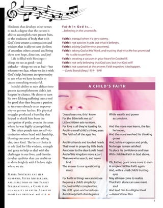 blindness that develops other senses
to such a degree that the person is
able to accomplish even greater feats,
or the weakness of body that with
God’s love creates a compassion and
wisdom that is able to turn the lives
of countless others around and bring
them new hope, direction, and joy?
Life is filled with blessings—
things we see as good—and
setbacks—things we see as bad—but
whatever we face, when we do it with
God’s help, becomes an opportunity
to use what we have in order to
create something wonderful.
Itzhak’s ability to turn defeats into
greater accomplishments didn’t just
happen by chance. He chose to turn
his own lifelong suffering into a tool
for good that then became a passion
to see every obstacle as an opportu-
nity to go even further. His physical
struggles produced a humility that
helped to shield him from the
corruption of pride, even in the areas
where he was highly accomplished.
Too often people turn to self-vic-
timization when faced with hardship,
blaming everyone and everything
else, even God. The better choice is
to ask God for His wisdom, strength
and grace to help us deal with the
challenges in our lives, and thereby
develop qualities that can enable us
to shine brightly with His love right
where we are.
Maria Fontaine and her
husband, Peter Amsterdam,
are directors of the Family
International, a Christian
community of faith. Adapted
from the original article. ■
While wealth and power
accumulate.
And the more man learns, the less
he knows,
And the more involved his thinking
grows
And, in his arrogance and pride,
No longer is man satisfied
To place his confidence and love
With childlike Faith in God above.
Oh, Father, grant once more to men
A simple childlike Faith again.
And, with a small child’s trusting
eyes
May all men come to realize
That Faith alone can save man’s
soul
And lead him to a Higher Goal.
—Helen Steiner Rice
Fa i t h i n G o d I s . . .
...believing in the unseeable.
Faith is tranquil when it’s very stormy.
Faith is not passive; it acts out what it believes.
Faith is asking God for what you need.
Faith is taking God at His Word, and trusting that what He has promised
He is able to perform.
Faith is creating a vacuum in your heart for God to fill.
Faith is not only believing that God can, but that God will!
Faith is not surprised at the answer. Faith expected it to happen.
—David Brandt Berg (1919–1994)
“Jesus loves me, this I know
For the Bible tells me so.”
Little children ask no more,
For love is all they’re looking for,
And in a small child’s shining eyes
The Faith of all the ages lies.
And tiny hands and tousled heads
That kneel in prayer by little beds
Are closer to the dear Lord’s heart
And of His kingdom more a part
Than we who search, and never
find
The answer to our questioning
mind.
For Faith in things we cannot see
Requires a child’s simplicity
For, lost in life’s complexities,
We drift upon uncharted seas
And slowly Faith disintegrates
A C H I L D ’ S FA I T H
5
 