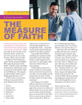 “did not waver at the promise of
God through unbelief, but was
strengthened in faith … being fully
convinced that what He had prom-
ised He was also able to perform.”2
 
Some people think of faith as
something very mysterious and far
beyond their reach. Others think
of faith as a gift assigned at birth—
some have it to a great degree, while
others don’t. Both of those are
misconceptions. 
God has dealt to each person a
measure of faith,3
but many people
don’t use their faith. If you don’t use
your faith, it becomes flabby, just like
muscles when you don’t use them.
For faith to grow, you’ve got to keep
exercising it. 
Faith operates in an entirely
different realm from our five senses,
but some of the same principles
apply. Faith conveys to us evidence of
spiritual truths, just as our five senses
convey evidence of physical things.
Just as we accept what our five senses
tell us, we must accept as evidence
what our faith tells us. When we
By Virginia Brandt Berg 
A friend of mine asked the
manager of a supermarket
if he had ever cashed a bad
check for a stranger. “No, I
never did,” he said, “because I never
look at the check—I look at the
man. If I can trust the man, I take
his check.” What a lesson in faith! 
In Hebrews 10:23 we find these
words: “He who promised is faithful.”
Who makes the promises in God’s
Word?—God does. Look at the Maker
of the promises, and then there can be
no question as to their absolute valid-
ity. God’s Word says, “Now acquaint
yourself with Him, and be at peace;
thereby good will come to you.”1
 
To know God is to be sure that
He keeps every promise He has
made. Abraham knew God and
1.	 Job 22:21
2.	 Romans 4:20–21
3.	 See Romans 12:3.
4.	 Matthew 8:13
5.	 John 14:13
6.	 Jeremiah 33:3
7.	 2 Peter 1:4 NIV
do, our faith brings that thing to
pass and makes it real. “As you have
believed, so let it be done for you.”4
 
Take God at His word. When the
troubles and trials come, instead of
letting them grow and grow, open
your Bible, find a promise, and claim
it in Jesus’ name. Here’s one that’s
surely too big for me to comprehend,
but I often claim it: “Whatever you
ask in My name, that I will do, that
the Father may be glorified in the
Son.”5
And here’s another one: “Call
to Me, and I will answer you, and
show you great and mighty things,
which you do not know.”6
No
wonder the Bible calls these promises
exceedingly great and precious and
tells us that through them we can
“participate in the divine nature.”7
Virginia Brandt Berg
(1886–1968) was an American
evangelist and author. Read
more about her life and work at
http://virginiabrandtberg.org.
Adapted from the original
article. ■
THE
MEASURE
OF FAITH 
6
 