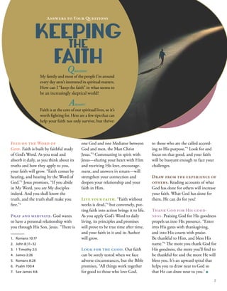 to those who are the called accord-
ing to His purpose.”5
 Look for and
focus on that good, and your faith
will be buoyant enough to face your
challenges.
Draw from the experience of
others. Reading accounts of what
God has done for others will increase
your faith. What God has done for
them, He can do for you!
Thank God for His good-
ness. Praising God for His goodness
propels us into His presence. “Enter
into His gates with thanksgiving,
and into His courts with praise.
Be thankful to Him, and bless His
name.”6
 The more you thank God for
His goodness, the more you’ll find to
be thankful for and the more He will
bless you. It’s an upward spiral that
helps you to draw near to God so
that He can draw near to you.7
■
KEEPING
THE
FAITH
Answers to Your Questions
Feed on the Word of
God. Faith is built by faithful study
of God’s Word. As you read and
absorb it daily, as you think about its
truths and how they apply to you,
your faith will grow. “Faith comes by
hearing, and hearing by the Word of
God.”1
 Jesus promises, “If you abide
in My Word, you are My disciples
indeed. And you shall know the
truth, and the truth shall make you
free.”2
Pray and meditate. God wants
to have a personal relationship with
you through His Son, Jesus. “There is
1.	 Romans 10:17
2.	 John 8:31–32
3.	 1 Timothy 2:5
4.	 James 2:26
5.	 Romans 8:28
6.	 Psalm 100:4
7.	 See James 4:8.
one God and one Mediator between
God and men, the Man Christ
Jesus.”3
 Communing in spirit with
Jesus—sharing your heart with Him
and receiving His love, encourage-
ment, and answers in return—will
strengthen your connection and
deepen your relationship and your
faith in Him.
Live your faith. “Faith without
works is dead,”4
 but conversely, put-
ting faith into action brings it to life.
As you apply God’s Word to daily
living, its principles and promises
will prove to be true time after time,
and your faith in it and its Author
will grow.
Look for the good. Our faith
can be sorely tested when we face
adverse circumstances, but the Bible
promises, “All things work together
for good to those who love God,
Question:
My family and most of the people I’m around
every day aren’t interested in spiritual matters.
How can I “keep the faith” in what seems to
be an increasingly skeptical world?
Answer: 
Faith is at the core of our spiritual lives, so it’s
worth fighting for. Here are a few tips that can
help your faith not only survive, but thrive:
7
 