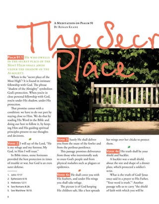 Psalm 91:1: He who dwells
in the secret place of the
Most High shall abide
under the shadow of the
Almighty. 
Where is the “secret place of the
Most High”? It is found in intimate
fellowship with God. The phrase
“shadow of the Almighty” symbolizes
God’s protection. When you’re in
close personal fellowship with God,
you’re under His shadow, under His
protection. 
That promise comes with a
condition: we have to do our part by
staying close to Him. We do that by
reading His Word in the Bible and
doing our best to follow it, by keep-
ing Him and His guiding spiritual
principles present in our thoughts
and decisions. 
 
Verse 2: I will say of the Lord, “He
is my refuge and my fortress; My
God, in Him I will trust.” 
In Bible times, stone fortresses
provided the best protection in times
of trouble or war, but God is an even
surer defense. 
 
The Secr
A Meditation on Psalm 91 
By Ronan Keane   
1.	 John 17:17
2.	 Ephesians 6:16
3.	 Hebrews 12:11
4.	 See Romans 8:28.
5.	 See Matthew 18:10.
Verse 3: Surely He shall deliver
you from the snare of the fowler and
from the perilous pestilence. 
This passage promises deliverance
from those who intentionally seek
to snare God’s people and from
physical maladies such as plagues or
epidemics. 
 
Verse 4a: He shall cover you with
His feathers, and under His wings
you shall take refuge. 
The picture is of God keeping
His children safe, like a hen spreads
her wings over her chicks to protect
them. 
 
Verse 4b: His truth shall be your
shield and buckler. 
A buckler was a small shield,
about the size and shape of a dinner
plate, which protected a soldier’s
wrist.
What is the truth of God? Jesus
once said in a prayer to His Father,
“Your word is truth.”1
Another
passage tells us to carry “the shield
of faith with which you will be
Place 
8
 