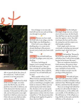 able to quench all the fiery darts of
the wicked one.”2
Faith in God’s
promises is our best protection. 
 
Verses 5–8: You shall not be afraid
of the terror by night, nor of the
arrow that flies by day, nor of the
pestilence that walks in darkness, nor
of the destruction that lays waste at
noonday. A thousand may fall at your
side, and ten thousand at your right
hand; but it shall not come near you.
Only with your eyes shall you look,
and see the reward of the wicked. 
Even if danger is on every side,
God will care for you and can bring
you through it unscathed. 
 
Verse 9: Because you have made
the Lord, who is my refuge, even the
Most High, your dwelling place… 
If the Lord is your refuge and
dwelling place, in a sense you’re
already dwelling in His presence,
because you’ve made your home with
Him. 
 
Verse 10: No evil shall befall you,
nor shall any plague come near your
dwelling. 
Of course, bad things do
happen, even to people who pray
for God’s protection. They get
hurt, seriously ill, and have plenty
of other problems. How could the
statement “no evil shall befall you”
be true? 
Well, consider what is “evil.”
When God lets seemingly bad things
happen to His children, they often
teach us something or strengthen and
build our character. When our wise
and loving heavenly Father allows
this, He does so for our own good,
and it “yields the peaceable fruit of
righteousness to those who have been
trained by it.”3
He also promises that
all things work together for good to
those who love Him.4
 
Verses 11–13: For He shall give
His angels charge over you, to keep
you in all your ways. In their hands
they shall bear you up, lest you dash
your foot against a stone. You shall
tread upon the lion and the cobra,
the young lion and the serpent you
shall trample underfoot. 
God’s angels watch over you
continually, including your personal
guardian angel, whose job is you.5
 
 
Verse 14, God speaking: “Because he
has set his love upon Me, therefore I
will deliver him; I will set him on high,
because he has known My name.”
There are conditions attached to
God’s promises: He protects those
who know and love Him. Your love,
trust, and faith in God and His
ability to deliver you give you the
privilege of His protection. 
 
Verses 15–16: “He shall call upon
Me, and I will answer him; I will be
with him in trouble; I will deliver him
and honor him. With long life I will sat-
isfy him, and show him My salvation.” 
There are six things God will do for
us when we call on Him for help: 1)
He will answer us, 2) He will be with
us in trouble, 3) He will deliver us, 4)
He will honor us, 5) He will give us a
long, full life on this earth, and 6) He
will show us His salvation. ■
ret
9
 