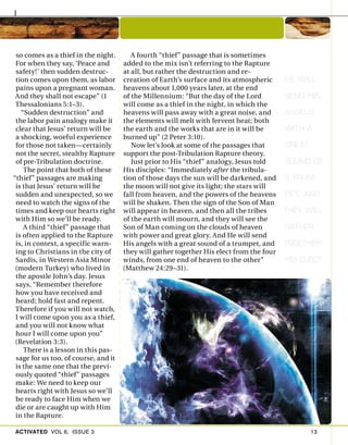 ACTIVATED VOL 6, ISSUE 3 13
so comes as a thief in the night.
For when they say, ‘Peace and
safety!’ then sudden destruc-
tion comes upon them, as labor
pains upon a pregnant woman.
And they shall not escape” (1
Thessalonians 5:1–3).
“Sudden destruction” and
the labor pain analogy make it
clear that Jesus’ return will be
a shocking, woeful experience
for those not taken—certainly
not the secret, stealthy Rapture
of pre-Tribulation doctrine.
The point that both of these
“thief” passages are making
is that Jesus’ return will be
sudden and unexpected, so we
need to watch the signs of the
times and keep our hearts right
with Him so we’ll be ready.
A third “thief” passage that
is often applied to the Rapture
is, in context, a specific warn-
ing to Christians in the city of
Sardis, in Western Asia Minor
(modern Turkey) who lived in
the apostle John’s day. Jesus
says, “Remember therefore
how you have received and
heard; hold fast and repent.
Therefore if you will not watch,
I will come upon you as a thief,
and you will not know what
hour I will come upon you”
(Revelation 3:3).
There is a lesson in this pas-
sage for us too, of course, and it
is the same one that the previ-
ously quoted “thief” passages
make: We need to keep our
hearts right with Jesus so we’ll
be ready to face Him when we
die or are caught up with Him
in the Rapture.
A fourth “thief” passage that is sometimes
added to the mix isn’t referring to the Rapture
at all, but rather the destruction and re-
creation of Earth’s surface and its atmospheric
heavens about 1,000 years later, at the end
of the Millennium: “But the day of the Lord
will come as a thief in the night, in which the
heavens will pass away with a great noise, and
the elements will melt with fervent heat; both
the earth and the works that are in it will be
burned up” (2 Peter 3:10).
Now let’s look at some of the passages that
support the post-Tribulation Rapture theory.
Just prior to His “thief” analogy, Jesus told
His disciples: “Immediately after the tribula-
tion of those days the sun will be darkened, and
the moon will not give its light; the stars will
fall from heaven, and the powers of the heavens
will be shaken. Then the sign of the Son of Man
will appear in heaven, and then all the tribes
of the earth will mourn, and they will see the
Son of Man coming on the clouds of heaven
with power and great glory. And He will send
His angels with a great sound of a trumpet, and
they will gather together His elect from the four
winds, from one end of heaven to the other”
(Matthew 24:29–31).
HE WILL
SEND HIS
ANGELS
WITH A
GREAT
SOUND OF
A TRUM-
PET, AND
THEY WILL
GATHER
TOGETHER
HIS ELECT
 