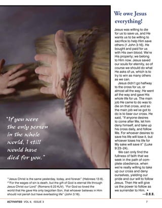ACTIVATED VOL 6, ISSUE 3 7
We owe Jesus
everything!
Jesus was willing to die
for us to save us, and He
wants us to be willing to
sacrifice to help Him save
others (1 John 3:16). He
bought and paid for us
with His own blood. We’re
His property; we belong
to Him now. Jesus saved
our souls for eternity, so of
course we should do what
He asks of us, which is to
try to win as many others
as we can.
Jesus didn’t go halfway
to the cross for us, or
almost all the way; He went
all the way and gave His
whole life for us. The main
job He came to do was to
die on that cross, and so
the main job we’ve got to
do is to bear our cross. He
said, “If anyone desires
to come after Me, let him
deny himself, and take up
his cross daily, and follow
Me. For whoever desires to
save his life will lose it, but
whoever loses his life for
My sake will save it” (Luke
9:23–24).
We can only find the
fullness of faith that we
seek in the path of com-
plete obedience, when
we’re really willing to take
up our cross and deny
ourselves, yielding our
pride and our will to follow
Jesus. Then He will give
us the power to follow as
we surrender to Him. •
—D.B.B.
1
“Jesus Christ is the same yesterday, today, and forever” (Hebrews 13:8).
2
“For the wages of sin is death, but the gift of God is eternal life through
Jesus Christ our Lord” (Romans 6:23 KJV). “For God so loved the
world that He gave His only begotten Son, that whoever believes in Him
should not perish but have everlasting life” (John 3:16).
“If you were
the only person
in the whole
world, I still
would have
died for you.”
 