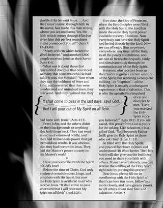 glorified His Servant Jesus. … And
His [Jesus’] name, through faith in
His name, has made this man strong,
whom you see and know. Yes, the
faith which comes through Him has
given him this perfect soundness
in the presence of you all’” (Acts 3:
12–13,16).
“Many of them which heard the
Word believed,” and another 5,000
people received Jesus as their Savior
(Acts 4:4).
What was it about those first
Spirit-filled disciples that convinced
so many that Jesus was who He had
said He was, the Messiah? “Now when
they saw the boldness of Peter and
John, and perceived that they were
uneducated and untrained men, they
marveled. And they realized that they
had been with Jesus” (Acts 4:13).
Peter, John, and the others didn’t
let their backgrounds or anything
else hold them back. They just went
ahead and witnessed boldly, and
they had tremendous power that got
tremendous results. It was obvious
that they had been with Jesus. They
had the Master’s power to carry on
the Master’s work!
✻
Have you been filled with the Spirit
of God’s love?
Before the time of Christ, God only
anointed certain leaders, kings, and
prophets with His Spirit, but now
the Holy Spirit is available to all who
receive Jesus. “It shall come to pass
afterward that I will pour out My
Spirit on all flesh” (Joel 2:28).
Ever since the Day of Pentecost,
when the first disciples were filled
with the Holy Spirit, the Lord has
made the same Holy Spirit power
available to every Christian. Now
everybody can have the Holy Spirit
and be led directly by the Lord. Now
we can all enjoy Him anywhere,
everywhere, any time, all the time,
in all His power and fullness, and
we can all be reached equally, fairly,
and simultaneously through the
communication of the Holy Spirit.
Everyone who receives Jesus as
their Savior is given a certain amount
of the Spirit, but receiving a complete
infilling—or “baptism”—of the
Holy Spirit is usually a subsequent
experience to that of salvation. This
is why the apostle Paul inquired
of certain
disciples he
met, “Have
you received
the Holy
Spirit since
you believed?” (Acts 19:2). If you are
saved, this power from God is yours
for the asking. Like salvation, it is a
gift of God. “Your heavenly Father
[will] give the Holy Spirit to those
who ask Him” (Luke 11:13).
Be filled with the Holy Spirit,
and you will be closer to Jesus and
understand His Word better. The Holy
Spirit will also give you the boldness
you need to share your faith with
others. If you haven’t already, you can
receive the infilling of the Holy Spirit
right now by praying this prayer:
Dear Jesus, please fill me to
overflowing with the Holy Spirit so
that I can love You more, follow You
more closely, and have greater power
to tell others about Your love and
salvation. Amen. •
{ }
It shall come to pass in the last days, says God,
that I will pour out of My Spirit on all flesh.
10 activated VOL 5, ISSUE 4
 