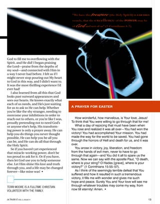God to fill me to overflowing with the
Spirit, and He did! I began praising
the Lord—praise from the depths of
my soul—and connected with Him in
a way I never had before. I felt as if I
might never stop pouring out My heart
to God in this way, and I didn’t want to.
It was the most thrilling experience I’d
ever had!
I also learned from all this that God
looks past outward appearances and
sees our hearts. He knows exactly what
each of us needs, and He’s just waiting
for us to ask so He can help. Whether
you’re like the shy stranger, needing to
overcome your inhibitions in order to
reach out to others, or you’re like I was,
proudly pretending not to need God’s
or anyone else’s help, His transform-
ing power is only a prayer away. He can
help you do things you never thought
possible, He can help you be all you
can be, and He can do all that through
the Holy Spirit.
So if you haven’t yet experienced
that miracle-working power, don’t be
too proud to ask for it. Or if you have,
then let God use you to help someone
else. Let Him shine His love and truth
through you, and a life may be changed
forever—like mine was! •
A PRAYER FOR EASTER
How wonderful, how marvelous, is Your love, Jesus!
To think that You were willing to go through that for me!
What a day of rejoicing that must have been when
You rose and realized it was all over—You had won the
victory! You had accomplished Your mission. You had
made the way for the world to be saved. You had gone
through the horrors of Hell and death for us, and it was
over.
You arose in victory, joy, liberation, and freedom
from the hands of evil men, never to have to go
through that again—and You did it all to spare us the
same. Now we can say with the apostle Paul, “O death,
where is your sting? O Hades [grave], where is your
victory?” (1 Corinthians 15:55–57).
As I think of the seemingly terrible defeat that You
suffered and how it resulted in such a tremendous
victory, it fills me with wonder and gives me such
hope and peace. Surely You and Your love will see me
through whatever troubles may come my way, from
now till eternity! Amen. •
TERRI MOORE IS A FULLTIME CHRISTIAN
VOLUNTEER WITH THE FAMILY.
“We have this treasure [the Holy Spirit] in EARTHEN
vessels, that the excellence of the POWER may be
of God and not of us” (2 Corinthians 4:7).
activated VOL 5, ISSUE 4 13
 
