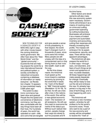 SOCI€
CI
CI T¥
and give people a sense
of truly possessing. In
that respect, the world
hasn’t changed much in
thousands of years, since
coins were first minted.
Many people are still
uneasy with the idea of a
computerized card or chip
linking them to their invis-
ible wealth. Cash is still
the way.
As the time draws
nearer, the Antichrist
must speed up the
move toward a cashless
economy by proving to
the world that it needs
his “mark of the Beast”
or “666” financial system
(Revelation 13:16–18). To
do that, he will use crisis
after crisis in the nations
of the world. One will be
a near-global economic
crash—the recession of
all recessions. He will use
this crash to overcome the
inertia of the status quo.
Without such radical inter-
vention, people change
their ways too slowly to
suit his purposes and fit
his time frame.
Other factors and devel-
opments will also make
this new economic system
seem necessary. Govern-
ments will embrace it as a
means of cracking down
on crime and cutting
government spending
by cutting bureaucracy.
Businesses will embrace
it as a means of instant
payment and automated
inventory and accounting,
cutting their expenses and
thereby increasing their
profits. The masses will
embrace it for its speed,
convenience, security, and
ease. There will be many
apparent advantages.
The Antichrist will also
prepare the world for it
in other ways—through
wars, civil disorders, and
fears of such things as ter-
rorism and epidemics of
new, incurable diseases.
All these happenings will
make people desperate
for change. Eventually
they will be ready to toss
out the old and embrace
the new. It’s already hap-
pened in a big way in the
area of technology, and is
now happening with com-
merce.
The Antichrist will
introduce a new monetary
system, whereby he will
profess to fix the world’s
economic woes. Those
who want to be a part of
his new economy and
society will be compelled
to receive the “mark of
NEW TECHNOLOGY FOR
A CASHLESS SOCIETY IS
MARCHING right in step
with other moves toward
the coming Antichrist
world government. We
often hear about the “New
World Order” and the
“global community”—
buzzwords that are help-
ing prepare the world for a
new international financial
and political system, a
society controlled by
networked computers
containing a database
of information on nearly
everyone—as Revela-
tion chapter 13 appears
to have predicted nearly
2,000 years ago!
The switch to elec-
tronic commerce has
been slow and gradual.
People like the speed and
convenience of electronic
commerce, but they are
also comfortable with the
way things have been all
their lives. For hundreds
of years, the world has
operated on cash—bills
and coins that are tangible
ENDTIME
INSIGHTS
BY JOSEPH CANDEL
THE COMING
THE COMING
CASH£ESS
SOCI€T Y
14 activated VOL 5, ISSUE 4
 