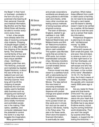 the Beast” in their hand
or forehead—probably in
the form of a tiny com-
puterized chip bearing all
their personal, financial,
and medical information.
Big Brother and the New
World Order will thereby
be able to monitor every-
one’s every move.
In fact, a few people
have already taken the
step of receiving computer
chip implants. Chipping
of people began quietly in
the U.S. in May 2002, with
the chipping of the Jacobs
family. This otherwise
normal family of four and
several other volunteers
had unique identifier
chips—VeriChips—
injected under their skin.
The VeriChip, produced
and marketed by Applied
Digital Solutions, is about
the size of the tip of a
ballpoint pen and can
be read by a handheld
VeriChip scanner. How
long will it be till this
chipping of people
becomes the norm and
widely used to facilitate
daily business such as
shopping and banking?
One thing is certain: A
global cashless economy
and a totally monitored
and controlled society
are in the making. Fiber
optics, satellites, and
computer databases have
the potential to control
the world in a way that
boggles the imagination.
Many governments
and private corporations
worldwide are already pur-
suing policies to eliminate
cash and checks, while
many other countries are
testing various methods
of doing business without
physical currency.
The town of Swindon,
England, started to go
cashless in July 1995.
In a joint venture, the
National Westminster and
Midland banks and Brit-
ish Telecommunications
test-marketed a plastic/
silicon cash substitute.
This system uses Mondex
cards that are similar to
ATM cards, but contain
sophisticated computer
chips. Monetary transfers
can be done by phone or
a small wireless device
called a “wallet.”
France moved one step
closer to a cashless future
with a nationwide launch
in 2003 of computerized
“smart cards,” dubbed
Moneo. The idea behind
this new breed of
microchip-embedded
plastic card is simple—to
dispense with pocket
change and speed smaller
transactions.
In Japan, 650,000 elec-
tronic purses known as
Edy cards are in circula-
tion and can be used at
about 2,100 stores, mainly
in the Tokyo area. The
plan is for these cards,
which store the bearer’s
financial information,
to eventually be used
anywhere. What makes
these different from credit
or debit cards is that they
do not need to be swiped
through a card reader
and the bearer’s identity
doesn’t need to be verified
by a cashier. All the bearer
has to do is hold the card
up to a sensor that reads
the information.
Prosperous Singapore
is planning to do away
with “old-fashioned
money” by 2008.
“[The Antichrist’s
government] causes all,
both small and great, rich
and poor, free and slave,
to receive a mark on [or
in] their right hand or on
[in] their foreheads, and
that no one may buy or
sell except one who has
the mark or the name of
the beast, or the number
of his name” (Revelation
13:16–17). For the first
time, the hi-tech means of
fulfilling the chilling vision
the apostle John received
nearly 2000 years ago is
here!
Are you ready for these
great and final events
of the end? You can get
ready now by receiving
Jesus into your heart and
taking time to study what
the Bible has to say about
Endtime events, includ-
ing the coming Antichrist
world dictatorship. Then
you won’t be caught
by surprise when they
happen, or duped into fol-
lowing the Antichrist. •
All these
happenings
will make
people
desperate
for change.
Eventually
they will be
ready to toss
out the old
and embrace
the new.
activated VOL 5, ISSUE 4 15
 