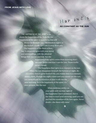 AS CONSTANT AS THE SUN
FROM JESUS WITH LOVE
H a P P i N  S S
THE HAPPINESS OF THE SPIRIT is far
above the happiness of the flesh, for the
happiness of the spirit is something that will
always be there for you. The loneliest nights or
the darkest clouds can’t take it away from you.
The happiness of the flesh is fleet-
ing. It comes and goes with your mood
and surroundings, with the physical
things that you see and feel, but the
happiness of the spirit comes from knowing that I
am your Savior and that I care for you. Those truths
never change.
The happiness that I give is as constant as the sun.
When the sun disappears beneath the horizon at night, do
you worry that it’s gone forever? No, you realize that it is constant,
always there. Though the night comes and you cannot see the sun,
you never doubt its existence or that it will rise the
next morning. So is the happiness of the spirit; it’s
ever-present, like the sun.
When darkness settles on
your spirit and you lose sight of
the happiness I have promised, that is
the time to trust until morning, until you see
and feel the sunshine of My love again. Never
doubt—the dawn will come!
❃
 